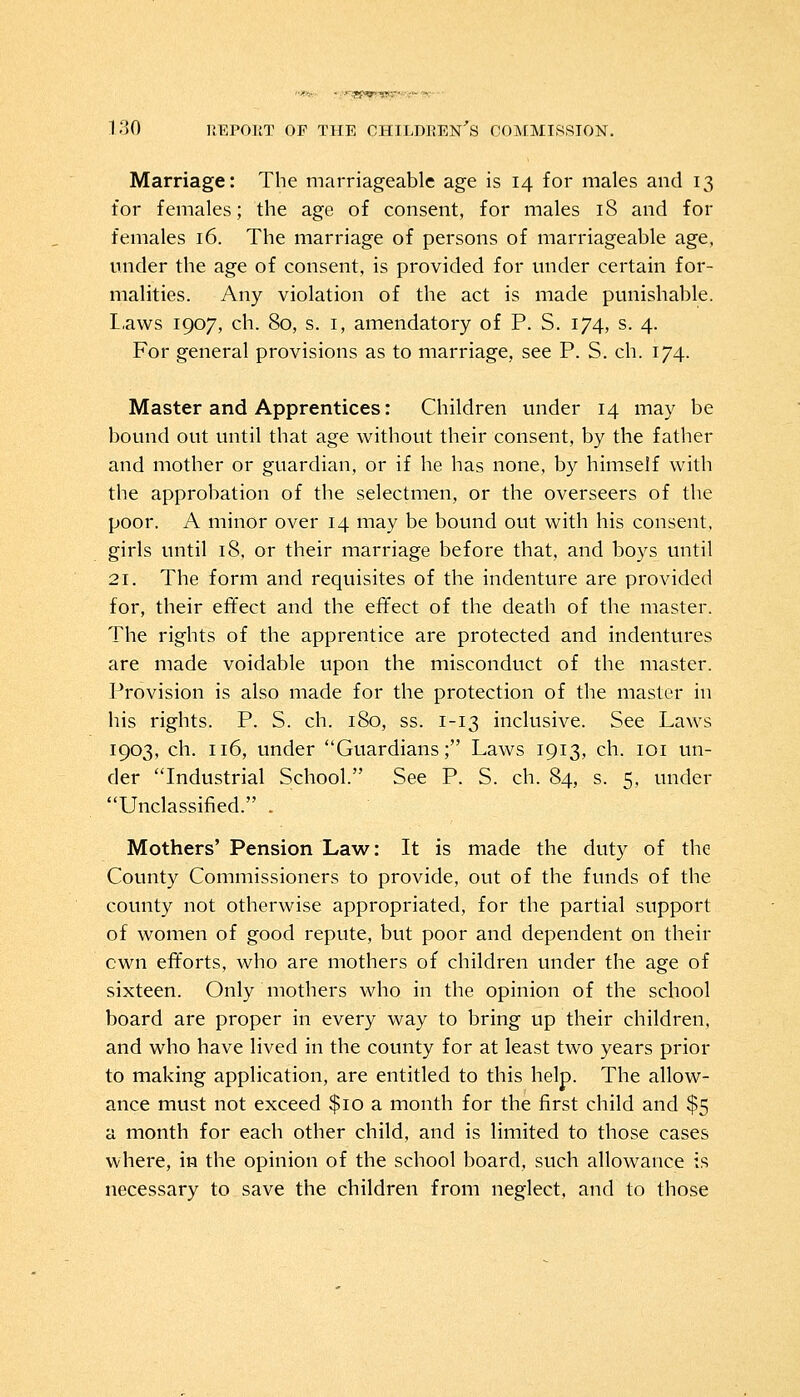 Marriage: The marriageable age is 14 for males and 13 for females; the age of consent, for males 18 and for females 16. The marriage of persons of marriageable age, under the age of consent, is provided for under certain for- malities. Any violation of the act is made punishable. Laws 1907, ch. 80, s. 1, amendatory of P. S. 174, s. 4. For general provisions as to marriage, see P. S. ch. 174. Master and Apprentices: Children under 14 may be bound out until that age without their consent, by the father and mother or guardian, or if he has none, by himself with the approbation of the selectmen, or the overseers of the poor. A minor over 14 may be bound out with his consent, girls until 18, or their marriage before that, and boys until 21. The form and requisites of the indenture are provided for, their effect and the effect of the death of the master. The rights of the apprentice are protected and indentures are made voidable upon the misconduct of the master. Provision is also made for the protection of the master in his rights. P. S. ch. 180, ss. 1-13 inclusive. See Laws 1903, ch. 116, under Guardians; Laws 1913, ch. 101 un- der Industrial School. See P. S. ch. 84, s. 5, under Unclassified. . Mothers' Pension Law: It is made the duty of the County Commissioners to provide, out of the funds of the county not otherwise appropriated, for the partial support of women of good repute, but poor and dependent on their cwn efforts, who are mothers of children under the age of sixteen. Only mothers who in the opinion of the school board are proper in every way to bring up their children, and who have lived in the county for at least two years prior to making application, are entitled to this help. The allow- ance must not exceed $10 a month for the first child and $5 a month for each other child, and is limited to those cases where, in the opinion of the school board, such allowance is necessary to save the children from neglect, and to those