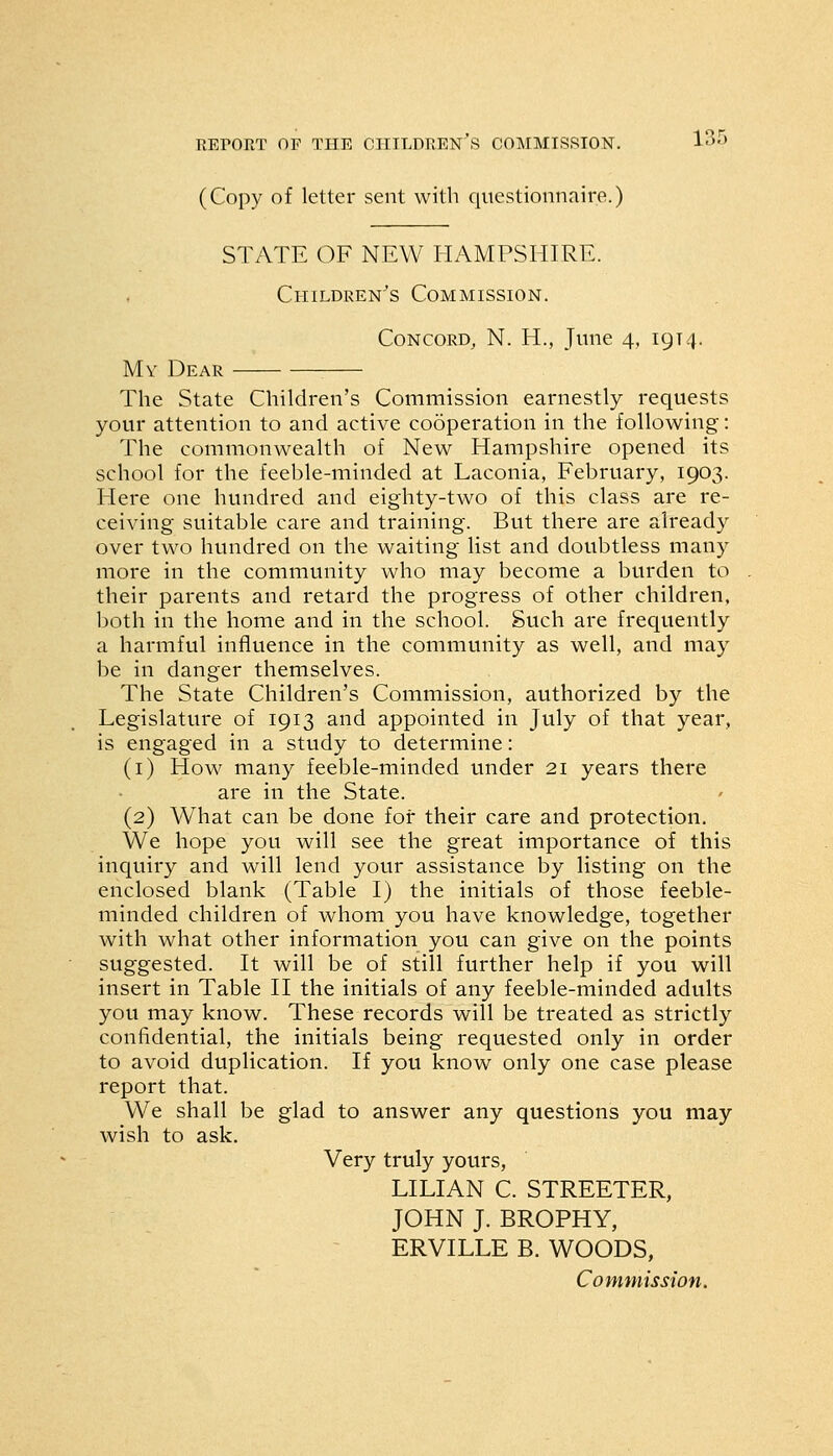(Copy of letter sent with questionnaire.) STATE OF NEW HAMPSHIRE. Children's Commission. Concord, N. H., June 4, 1914. My Dear The State Children's Commission earnestly requests your attention to and active cooperation in the following: The commonwealth of New Hampshire opened its school for the feeble-minded at Laconia, February, 1903. Here one hundred and eighty-two of this class are re- ceiving suitable care and training. But there are already over two hundred on the waiting list and doubtless many more in the community who may become a burden to their parents and retard the progress of other children, both in the home and in the school. Such are frequently a harmful influence in the community as well, and may be in danger themselves. The State Children's Commission, authorized by the Legislature of 1913 and appointed in July of that year, is engaged in a study to determine: (1) How many feeble-minded under 21 years there are in the State. (2) What can be done for their care and protection. We hope you will see the great importance of this inquiry and will lend your assistance by listing on the enclosed blank (Table I) the initials of those feeble- minded children of whom you have knowledge, together with what other information you can give on the points suggested. It will be of still further help if you will insert in Table II the initials of any feeble-minded adults you may know. These records will be treated as strictly confidential, the initials being requested only in order to avoid duplication. If you know only one case please report that. We shall be glad to answer any questions you may wish to ask. Very truly yours, LILIAN C. STREETER, JOHN J. BROPHY, ERVILLE B. WOODS, Commission.