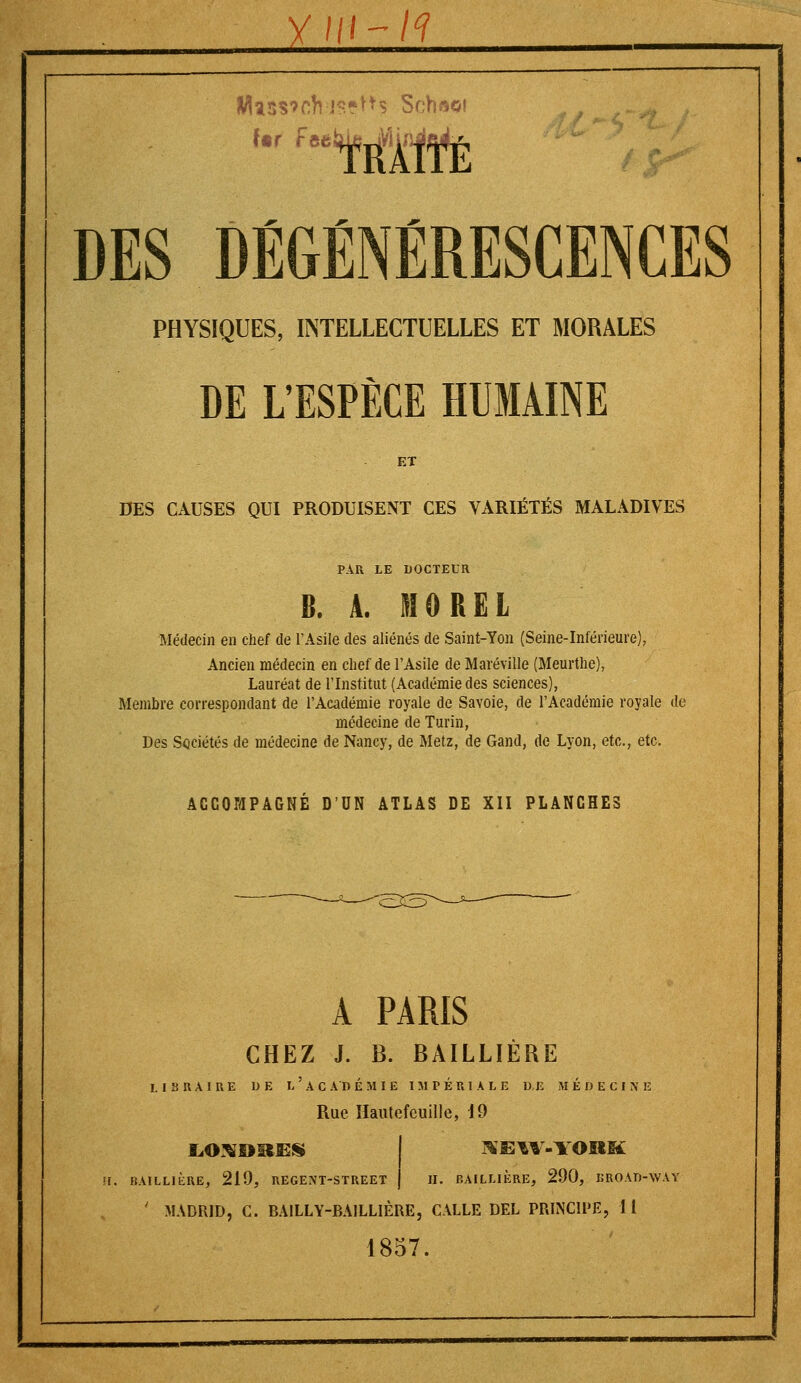 Ur feetUeuVïi DES DÉGÉNÉRESCENCES PHYSIQUES, INTELLECTUELLES ET MORALES DE L'ESPÈCE HUMAINE ET DES CAUSES QUI PRODUISENT CES VARIÉTÉS MALADIVES PAR LE DOCTEUR B. A. 110 RËL Médecin en chef de l'Asile des aliénés de Saint-Ton (Seine-Inférieure), Ancien médecin en chef de l'Asile de Maréville (Meurthe), Lauréat de l'Institut (Académie des sciences), Membre correspondant de l'Académie royale de Savoie, de l'Académie royale de médecine de Turin, Des Sociétés de médecine de Nancy, de Metz, de Gand, de Lyon, etc., etc. ACCOMPAGNÉ D'UN ATLAS DE XII PLANCHES A PARIS CHEZ J. B. BAILLIÈRE LIBRAIRE 1> E L ' A C A D É M I E IMPÉRIALE D,E MÉDECINE Rue Hautefeuille, 19 LOXDutES H. BAILLIÈRE, 219, REGENT-STREET ^EW-IOKK H. BAILLIÈRE, 290, BROAD-WAY MADRID, C. BAILLY-BAILLIÈREj CALLE DEL PRINCIPE, IL 1857.