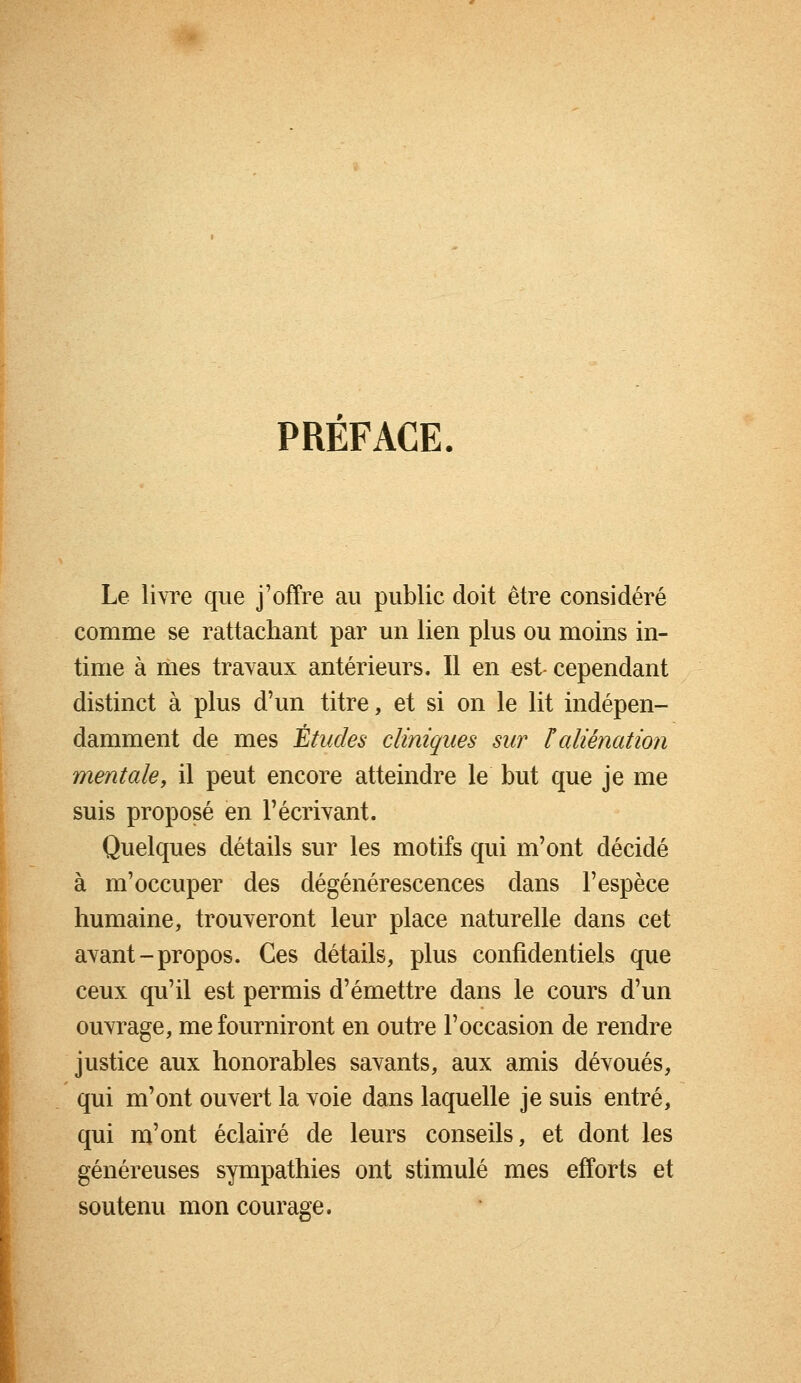 PREFACE. Le livre que j'offre au public doit être considéré comme se rattachant par un lien plus ou moins in- time à mes travaux antérieurs. Il en est- cependant distinct à plus d'un titre, et si on le lit indépen- damment de mes Études cliniques sur F aliénation mentale, il peut encore atteindre le but que je me suis proposé en l'écrivant. Quelques détails sur les motifs qui m'ont décidé à m'occuper des dégénérescences dans l'espèce humaine, trouveront leur place naturelle dans cet avant-propos. Ces détails, plus confidentiels que ceux qu'il est permis d'émettre dans le cours d'un ouvrage, me fourniront en outre l'occasion de rendre justice aux honorables savants, aux amis dévoués, qui m'ont ouvert la voie dans laquelle je suis entré, qui m'ont éclairé de leurs conseils, et dont les généreuses sympathies ont stimulé mes efforts et soutenu mon courage,