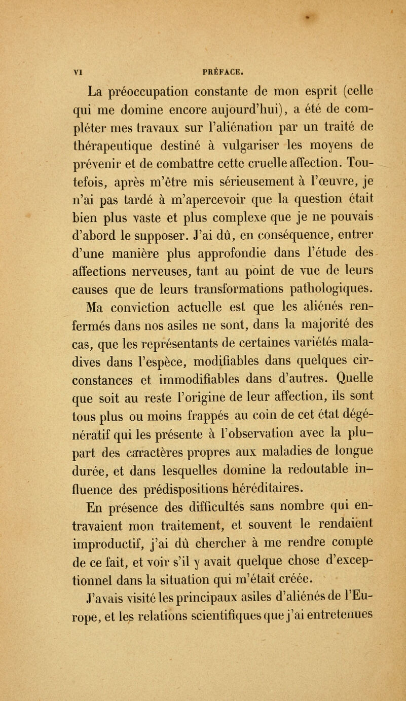 La préoccupation constante de mon esprit (celle qui me domine encore aujourd'hui), a été de com- pléter mes travaux sur F aliénation par un traité de thérapeutique destiné à vulgariser les moyens de prévenir et de combattre cette cruelle affection. Tou- tefois, après m'être mis sérieusement à l'œuvre, je n'ai pas tardé à m'apercevoir que la question était bien plus vaste et plus complexe que je ne pouvais d'abord le supposer. J'ai dû, en conséquence, entrer d'une manière plus approfondie dans l'étude des affections nerveuses, tant au point de vue de leurs causes que de leurs transformations pathologiques. Ma conviction actuelle est que les aliénés ren- fermés dans nos asiles ne sont, dans la majorité des cas, que les représentants de certaines variétés mala- dives dans l'espèce, modifiables dans quelques cir- constances et immodifiables dans d'autres. Quelle que soit au reste l'origine de leur affection, ils sont tous plus ou moins frappés au coin de cet état dégé- nératif qui les présente à l'observation avec la plu- part des caractères propres aux maladies de longue durée, et dans lesquelles domine la redoutable in- fluence des prédispositions héréditaires. En présence des difficultés sans nombre qui en- travaient mon traitement, et souvent le rendaient improductif, j'ai dû chercher à me rendre compte de ce fait, et voir s'il y avait quelque chose d'excep- tionnel dans la situation qui m'était créée. J'avais visité les principaux asiles d'aliénés de l'Eu- rope, et les relations scientifiques que j'ai entretenues