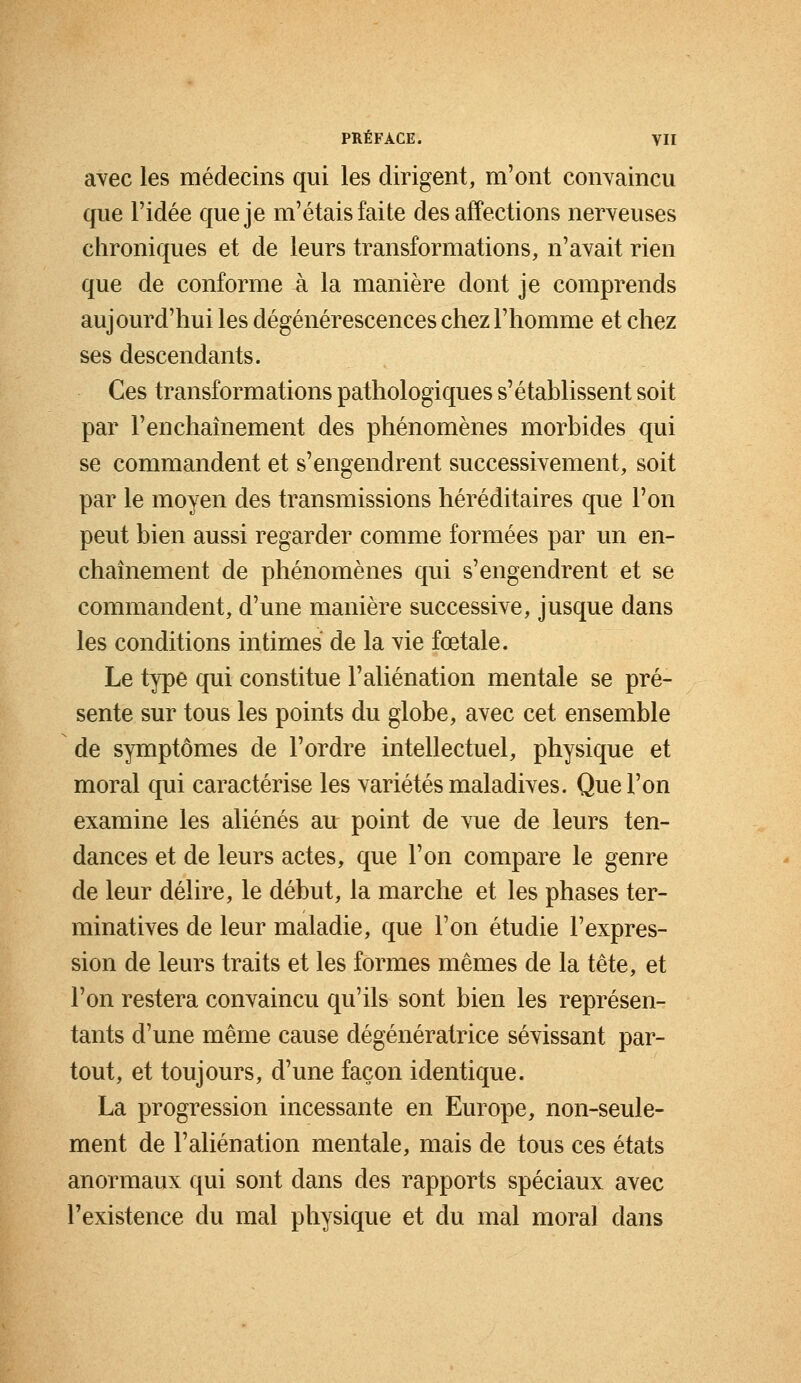 avec les médecins qui les dirigent, m'ont convaincu que l'idée que je m'étais faite des affections nerveuses chroniques et de leurs transformations, n'avait rien que de conforme à la manière dont je comprends aujourd'hui les dégénérescences chez l'homme et chez ses descendants. Ces transformations pathologiques s'établissent soit par l'enchaînement des phénomènes morbides qui se commandent et s'engendrent successivement, soit par le moyen des transmissions héréditaires que l'on peut bien aussi regarder comme formées par un en- chaînement de phénomènes qui s'engendrent et se commandent, d'une manière successive, jusque dans les conditions intimes de la vie fœtale. Le type qui constitue l'aliénation mentale se pré- sente sur tous les points du globe, avec cet ensemble de symptômes de l'ordre intellectuel, physique et moral qui caractérise les variétés maladives. Que l'on examine les aliénés au point de vue de leurs ten- dances et de leurs actes, que l'on compare le genre de leur délire, le début, la marche et les phases ter- minatives de leur maladie, que l'on étudie l'expres- sion de leurs traits et les formes mêmes de la tête, et l'on restera convaincu qu'ils sont bien les représen- tants d'une même cause dégénératrice sévissant par- tout, et toujours, d'une façon identique. La progression incessante en Europe, non-seule- ment de l'aliénation mentale, mais de tous ces états anormaux qui sont dans des rapports spéciaux avec l'existence du mal physique et du mal moral dans