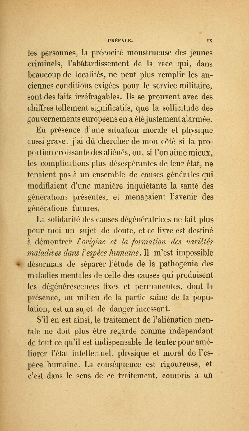 les personnes, la précocité monstrueuse des jeunes criminels, F abâtardissement de la race qui, dans beaucoup de localités, ne peut plus remplir les an- ciennes conditions exigées pour le service militaire, sont des faits irréfragables. Ils se prouvent avec des chiffres tellement significatifs, que la sollicitude des gouvernements européens en a été justement alarmée. En présence d'une situation morale et physique aussi grave, j'ai dû chercher de mon côté si la pro- portion croissante des aliénés, ou, si l'on aime mieux, les complications plus désespérantes de leur état, ne tenaient pas à un ensemble de causes générales qui modifiaient d'une manière inquiétante la santé des générations présentes, et menaçaient l'avenir des générations futures. La solidarité des causes dégénératrices ne fait plus pour moi un sujet de doute, et ce livre est destiné à démontrer ïorigine et la formation des variétés maladives dans l'espèce humaine. Il m'est impossible désormais de séparer l'étude de la pathogénie des maladies mentales de celle des causes qui produisent les dégénérescences fixes et permanentes, dont la présence, au milieu de la partie saine de la popu- lation, est un sujet de danger incessant. S'il en est ainsi, le traitement de l'aliénation men- tale ne doit plus être regardé comme indépendant de tout ce qu'il est indispensable de tenter pour amé- liorer l'état intellectuel, physique et moral de l'es- pèce humaine. La conséquence est rigoureuse, et c'est dans le sens de ce traitement, compris à un