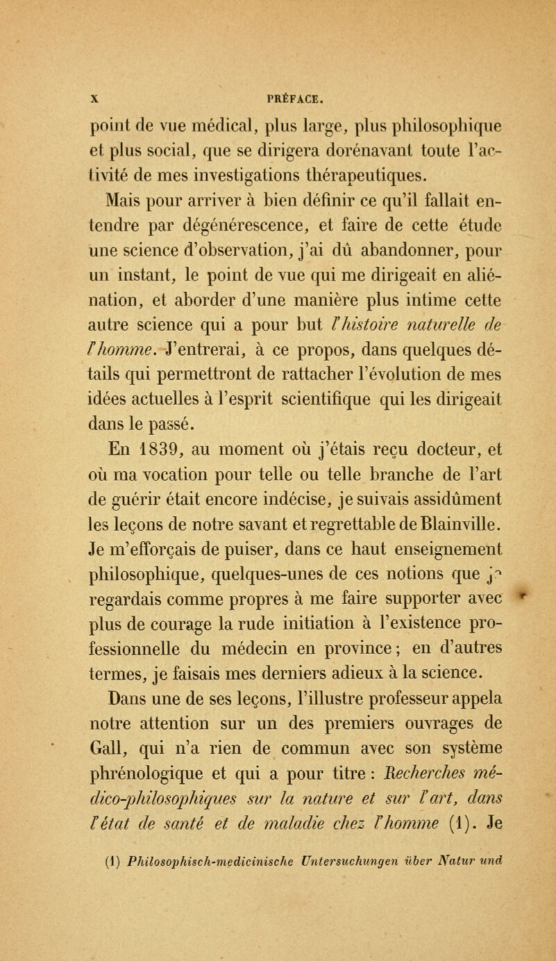 point de vue médical, plus large, plus philosophique et plus social, que se dirigera dorénavant toute l'ac- tivité de mes investigations thérapeutiques. Mais pour arriver à bien définir ce qu'il fallait en- tendre par dégénérescence, et faire de cette étude une science d'observation, j'ai dû abandonner, pour un instant, le point de vue qui me dirigeait en alié- nation, et aborder d'une manière plus intime cette autre science qui a pour but ï histoire naturelle de ïhomme. J'entrerai, à ce propos, dans quelques dé- tails qui permettront de rattacher l'évolution de mes idées actuelles à l'esprit scientifique qui les dirigeait dans le passé. En 1839, au moment où j'étais reçu docteur, et où ma vocation pour telle ou telle branche de l'art de guérir était encore indécise, je suivais assidûment les leçons de notre savant et regrettable de Blainville. Je m'efforçais de puiser, dans ce haut enseignement philosophique, quelques-unes de ces notions que j* regardais comme propres à me faire supporter avec plus de courage la rude initiation à l'existence pro- fessionnelle du médecin en province; en d'autres termes, je faisais mes derniers adieux à la science. Dans une de ses leçons, l'illustre professeur appela notre attention sur un des premiers ouvrages de Gall, qui n'a rien de commun avec son système phrénologique et qui a pour titre : Recherches mé- dico-philosophiques sur la nature et sur l'art, dans l'état de santé et de maladie chez l'homme (1). Je (1) Philosophisch-medicinische Untersuchungen ilber Natur und