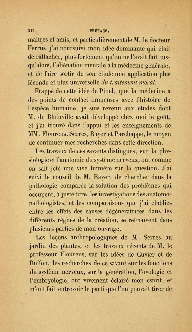 maîtres et amis, et particulièrement de M. le docteur Ferrus, j'ai poursuivi mon idée dominante qui était de rattacher, plus fortement qu'on ne l'avait fait jus- qu'alors, l'aliénation mentale à la médecine générale, et de faire sortir de son étude une application plus féconde et plus universelle du traitement moral. Frappé de cette idée de Pinel, que la médecine a des points de contact immenses avec l'histoire de l'espèce humaine, je suis revenu aux études dont M. de Blainville avait développé chez moi le goût, et j'ai trouvé dans l'appui et les enseignements de MM. Flourens, Serres, Rayer et Parchappe, le moyen de continuer mes recherches dans cette direction. Les travaux de ces savants distingués, sur la phy- siologie et l'anatomie du système nerveux, ont comme on sait jeté une vive lumière sur la question. J'ai suivi le conseil de M. Rayer, de chercher dans la pathologie comparée la solution des problèmes qui occupent, à juste titre, les investigations des anatomo- pathologistes, et les comparaisons que j'ai établies entre les effets des causes dégénératrices dans les différents règnes de la création, se retrouvent dans plusieurs parties de mon ouvrage. Les leçons anthropologiques de M. Serres au jardin des plantes, et les travaux récents de M. le professeur Flourens, sur les idées de Guvier et de Buffon, les recherches de ce savant sur les fonctions du système nerveux, sur la génération, l'ovologie et l'embryologie, ont vivement éclairé mon esprit, et m'ont fait entrevoir le parti que l'on pouvait tirer de