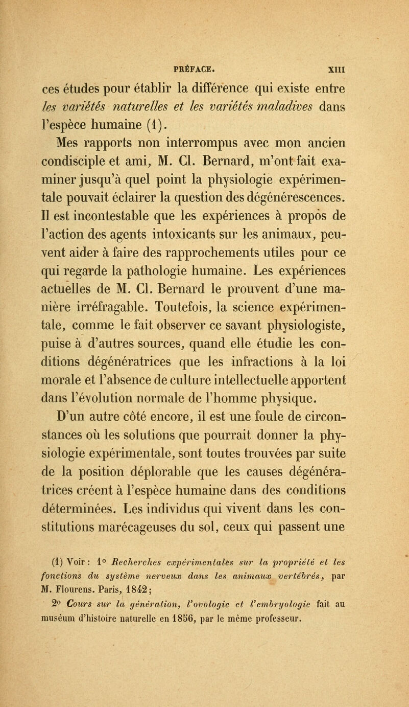 ces études pour établir la différence qui existe entre les variétés naturelles et les variétés maladives dans l'espèce humaine (1). Mes rapports non interrompus avec mon ancien condisciple et ami, M. Cl. Bernard, m'ont fait exa- miner jusqu'à quel point la physiologie expérimen- tale pouvait éclairer la question des dégénérescences. Il est incontestable que les expériences à propos de l'action des agents intoxicants sur les animaux, peu- vent aider à faire des rapprochements utiles pour ce qui regarde la pathologie humaine. Les expériences actuelles de M. Cl. Bernard le prouvent d'une ma- nière irréfragable. Toutefois, la science expérimen- tale, comme le fait observer ce savant physiologiste, puise à d'autres sources, quand elle étudie les con- ditions dégénératrices que les infractions à la loi morale et l'absence de culture intellectuelle apportent dans l'évolution normale de l'homme physique. D'un autre côté encore, il est une foule de circon- stances où les solutions que pourrait donner la phy- siologie expérimentale, sont toutes trouvées par suite de la position déplorable que les causes dégénéra- trices créent à l'espèce humaine dans des conditions déterminées. Les individus qui vivent dans les con- stitutions marécageuses du sol, ceux qui passent une (1) Voir : 1° Recherches expérimentales sur la propriété et les fonctions du système nerveux dans les animaux vertébrés, par M. Flourens. Paris, 1842; 2° Cours sur la génération, Vovologie et V'embryologie fait au muséum d'histoire naturelle en 1856, par le même professeur.