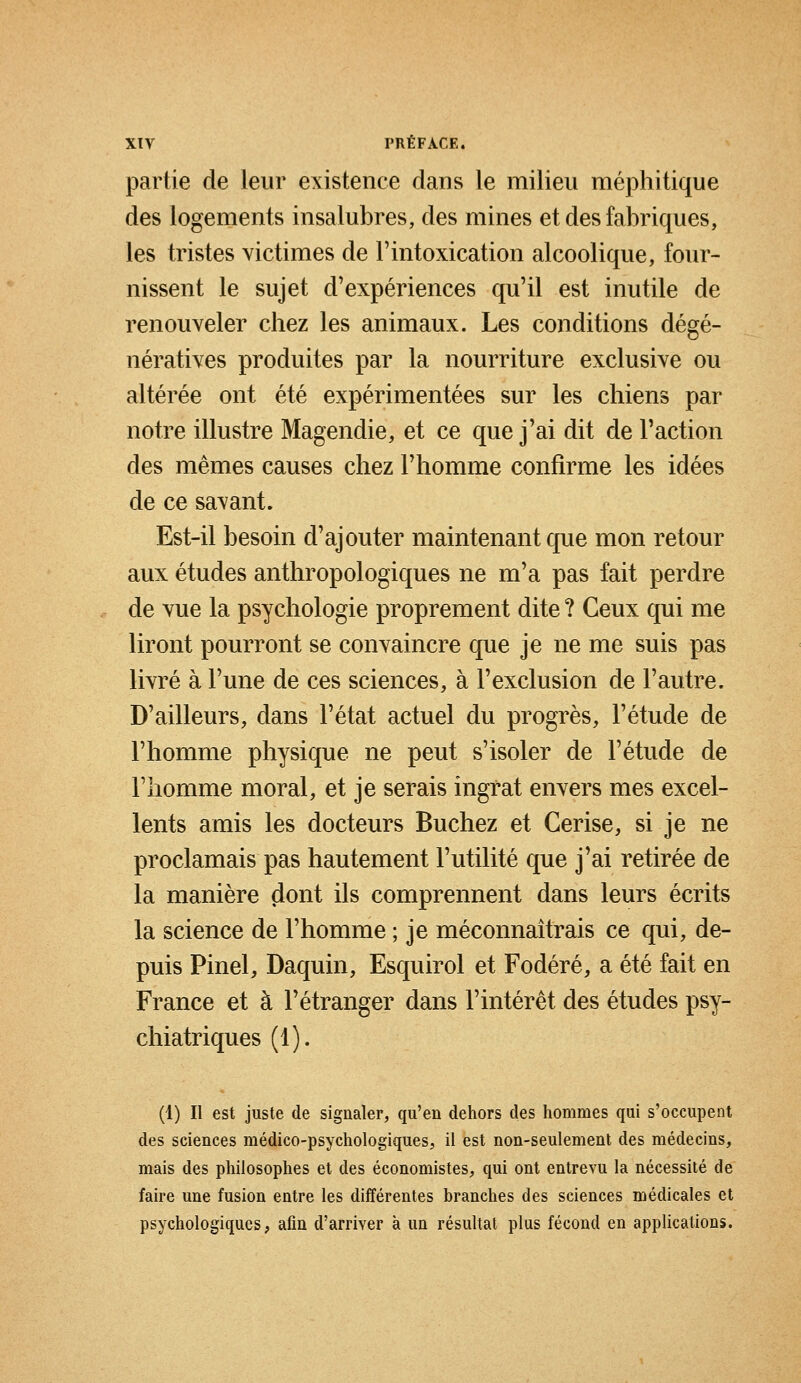 partie de leur existence dans le milieu méphitique des logements insalubres, des mines et des fabriques, les tristes victimes de l'intoxication alcoolique, four- nissent le sujet d'expériences qu'il est inutile de renouveler chez les animaux. Les conditions dégé- nératives produites par la nourriture exclusive ou altérée ont été expérimentées sur les chiens par notre illustre Magendie, et ce que j'ai dit de Faction des mêmes causes chez l'homme confirme les idées de ce savant. Est-il besoin d'ajouter maintenant que mon retour aux études anthropologiques ne m'a pas fait perdre de vue la psychologie proprement dite ? Ceux qui me liront pourront se convaincre que je ne me suis pas livré à l'une de ces sciences, à l'exclusion de l'autre. D'ailleurs, dans l'état actuel du progrès, l'étude de l'homme physique ne peut s'isoler de l'étude de l'homme moral, et je serais ingrat envers mes excel- lents amis les docteurs Bûchez et Cerise, si je ne proclamais pas hautement l'utilité que j'ai retirée de la manière dont ils comprennent dans leurs écrits la science de l'homme ; je méconnaîtrais ce qui, de- puis Pinel, Daquin, Esquirol et Fodéré, a été fait en France et à l'étranger dans l'intérêt des études psy- chiatriques (1). (1) Il est juste de signaler, qu'en dehors des hommes qui s'occupent des sciences médico-psychologiques, il est non-seulement des médecins, mais des philosophes et des économistes, qui ont entrevu la nécessité de faire une fusion entre les différentes branches des sciences médicales et psychologiques, afin d'arriver à un résultat plus fécond en applications.