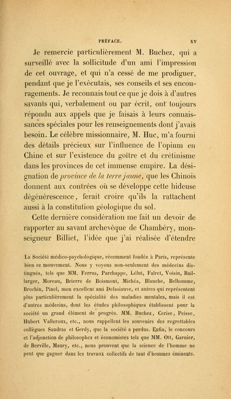 Je remercie particulièrement M. Bûchez, qui a surveillé avec la sollicitude d'un ami l'impression de cet ouvrage, et qui n'a cessé de me prodiguer, pendant que je l'exécutais, ses conseils et ses encou- ragements. Je reconnais tout ce que je dois à d'autres savants qui, verbalement ou par écrit, ont toujours répondu aux appels que je faisais à leurs connais- sances spéciales pour les renseignements dont j'avais besoin. Le célèbre missionnaire, M. Hue, m'a fourni des détails précieux sur l'influence de l'opium en Chine et sur l'existence du goitre et du crétinisme dans les provinces de cet immense empire. La dési- gnation de province de la terre jaune, que les Chinois donnent aux contrées où se développe cette hideuse dégénérescence, ferait croire qu'ils la rattachent aussi à la constitution géologique du sol. Cette dernière considération me fait un devoir de rapporter au savant archevêque de Chambéry, mon- seigneur Billiet, l'idée que j'ai réalisée d'étendre La Société médico-psychologique, récemment fondée à Paris, représente bien ce mouvement. Nous y voyons non-seulement des médecins dis- tingués, tels que MM. Ferrus, Parchappe, Lélut, Falret, Voisin, Bail- larger, Moreau, Brierre de Boismont, Michéa, Blanche, Belhomme, Brochin, Pinel, mon excellent ami Delasiauve, et autres qui représentent plus particulièrement la spécialité des maladies mentales, mais il est d'autres médecins, dont les études philosophiques établissent pour la société un grand élément de progrès. MM. Bûchez, Cerise, Peisse, Hubert Valleroux, etc., nous rappellent les souvenirs des regrettables collègues Sandras et Gerdy, que la société a perdus. Enfin, le concours et l'adjonction de philosophes et économistes tels que MM. Ott, Garnier, de Berville, Maury, etc., nous prouvent que la science de l'homme ne peut que gagner dans les travaux collectifs de tant d'hommes éminents.