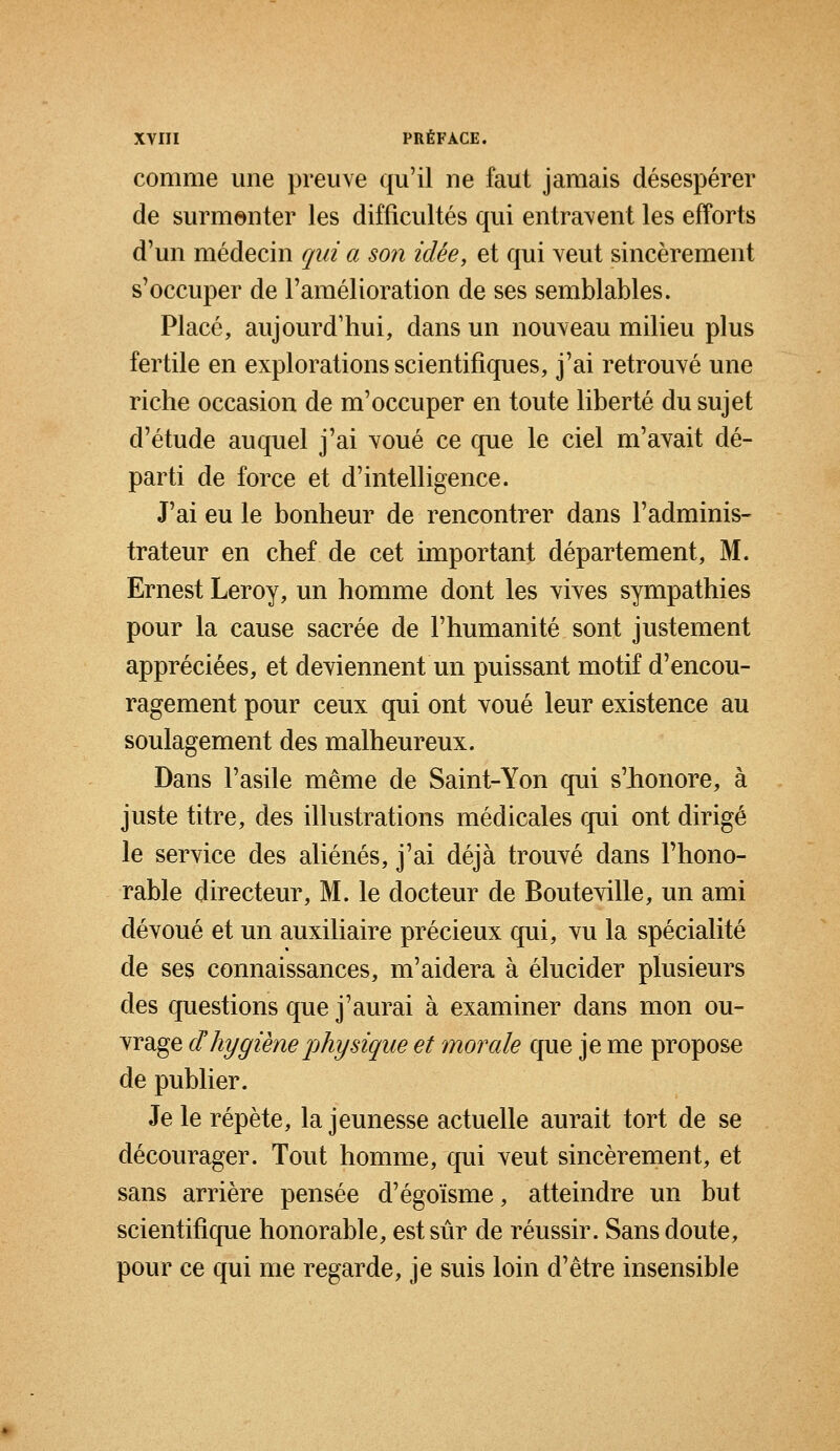 comme une preuve qu'il ne faut jamais désespérer de surmonter les difficultés qui entravent les efforts d'un médecin qui a son idée, et qui veut sincèrement s'occuper de l'amélioration de ses semblables. Placé, aujourd'hui, dans un nouveau milieu plus fertile en explorations scientifiques, j'ai retrouvé une riche occasion de m'occuper en toute liberté du sujet d'étude auquel j'ai voué ce que le ciel m'avait dé- parti de force et d'intelligence. J'ai eu le bonheur de rencontrer dans l'adminis- trateur en chef de cet important département, M. Ernest Leroy, un homme dont les vives sympathies pour la cause sacrée de l'humanité sont justement appréciées, et deviennent un puissant motif d'encou- ragement pour ceux qui ont voué leur existence au soulagement des malheureux. Dans l'asile même de Saint-Yon qui s'honore, à juste titre, des illustrations médicales qui ont dirigé le service des aliénés, j'ai déjà trouvé dans l'hono- rable directeur, M. le docteur de Bouteville, un ami dévoué et un auxiliaire précieux qui, vu la spécialité de ses connaissances, m'aidera à élucider plusieurs des questions que j'aurai à examiner dans mon ou- vrage dhygiène physique et morale que je me propose de publier. Je le répète, la jeunesse actuelle aurait tort de se décourager. Tout homme, qui veut sincèrement, et sans arrière pensée d'égoïsme, atteindre un but scientifique honorable, est sûr de réussir. Sans doute, pour ce qui me regarde, je suis loin d'être insensible