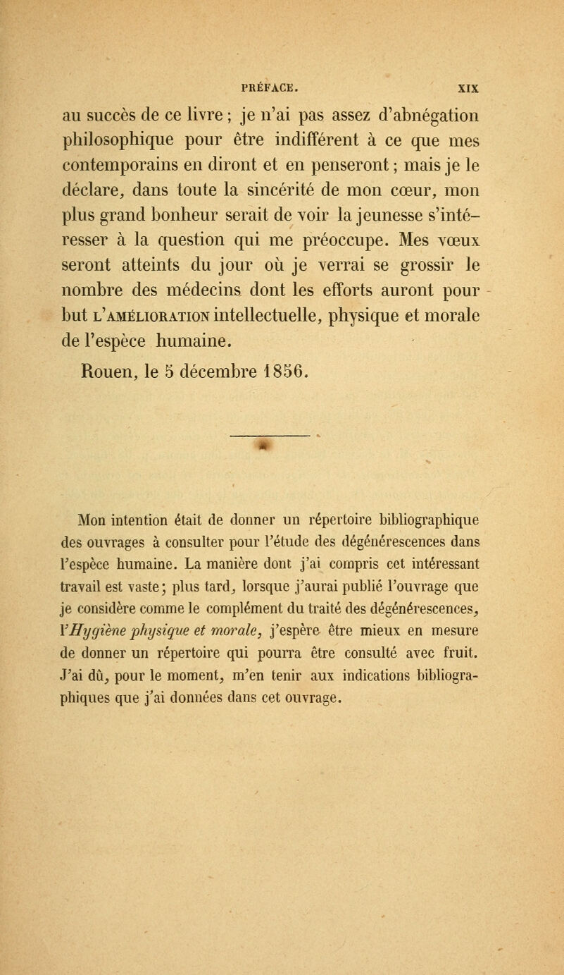 au succès de ce livre ; je n'ai pas assez d'abnégation philosophique pour être indifférent à ce que mes contemporains en diront et en penseront ; mais je le déclare, dans toute la sincérité de mon cœur, mon plus grand bonheur serait de voir la jeunesse s'inté- resser à la question qui me préoccupe. Mes vœux seront atteints du jour où je verrai se grossir le nombre des médecins dont les efforts auront pour but l'amélioration intellectuelle, physique et morale de l'espèce humaine. Rouen, le 5 décembre 1856. Mon intention était de donner un répertoire bibliographique des ouvrages à consulter pour l'étude des dégénérescences dans Fespèce humaine. La manière dont j'ai compris cet intéressant travail est vaste; plus tard, lorsque j'aurai publié l'ouvrage que je considère comme le complément du traité des dégénérescences, Y Hygiène physique et morale, j'espère être mieux en mesure de donner un répertoire qui pourra être consulté avec fruit. J'ai dû, pour le moment, m'en tenir aux indications bibliogra- phiques que j'ai données dans cet ouvrage.