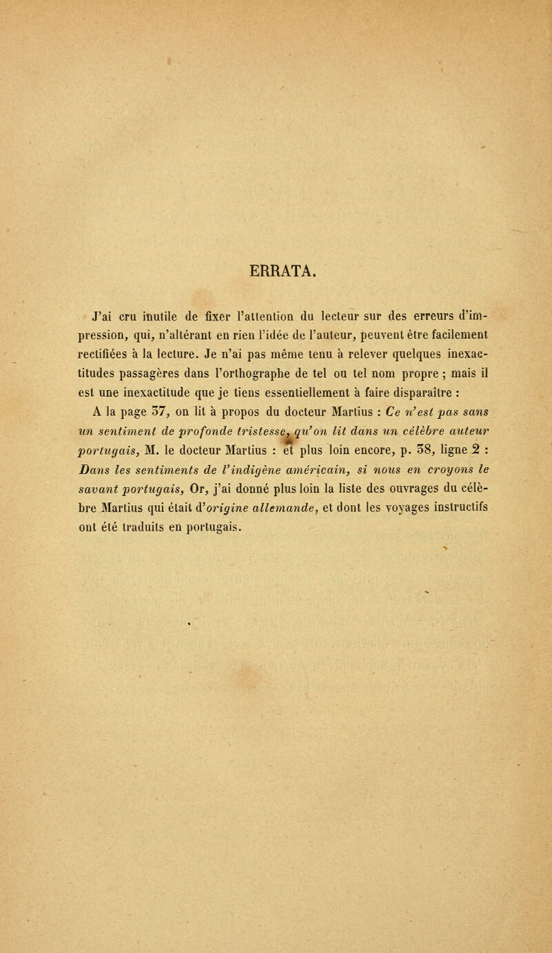 ERRATA. J'ai cru inutile de fixer l'attention du lecteur sur des erreurs d'im- pression, qui, n'altérant en rien l'idée de l'auteur, peuvent être facilement rectifiées à la lecture. Je n'ai pas même tenu à relever quelques inexac- titudes passagères dans l'orthographe de tel ou tel nom propre ; mais il est une inexactitude que je tiens essentiellement à faire disparaître : A la page 57, on lit à propos du docteur Martius : Ce n'est pas sans un sentiment de profonde tristesse, qu'on lit dans un célèbre auteur portugais, M. le docteur Martius : et plus loin encore, p. 38, ligne 2 : Dans les sentiments de l'indigène américain, si nous en croyons le savant portugais, Or, j'ai donné plus loin la liste des ouvrages du célè- bre Martius qui était tf origine allemande, et dont les voyages instructifs ont été traduits en portugais.