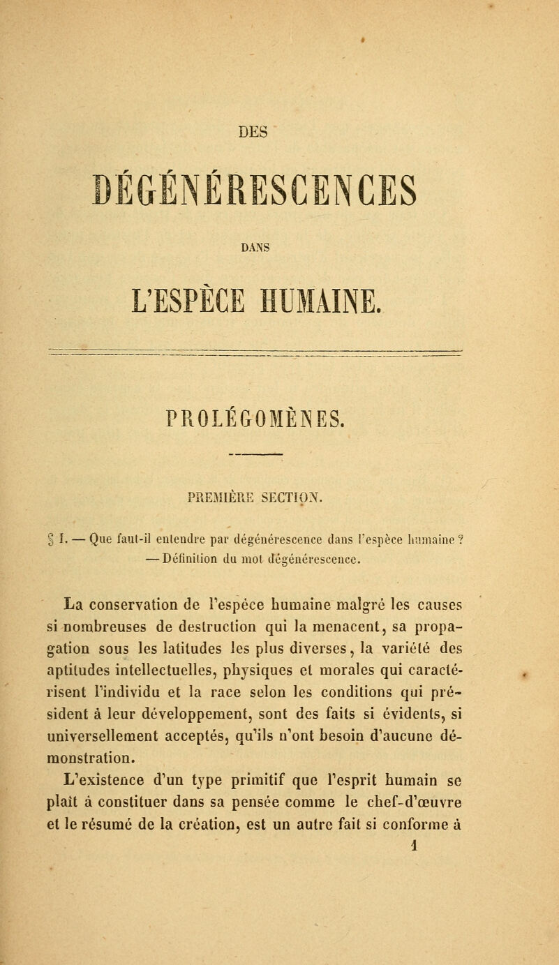 DES * r * DEGENERESCENCES DANS L'ESPÈCE HUMAINE. PROLÉGOMÈNES. PREMIERE SECTION. % I. — Que faut-il entendre par dégénérescence clans l'espèce humaine? — Définition du mot dégénérescence. La conservation de l'espèce humaine malgré les causes si nombreuses de destruction qui la menacent, sa propa- gation sous les latitudes les plus diverses, la variété des aptitudes intellectuelles, physiques et morales qui caracté- risent Tindividu et la race selon les conditions qui pré- sident à leur développement, sont des faits si évidents, si universellement acceptés, qu'ils n'ont besoin d'aucune dé- monstration. L'existence d'un type primitif que l'esprit humain se plaît à constituer dans sa pensée comme le chef-d'œuvre et le résumé de la création, est un autre fait si conforme à