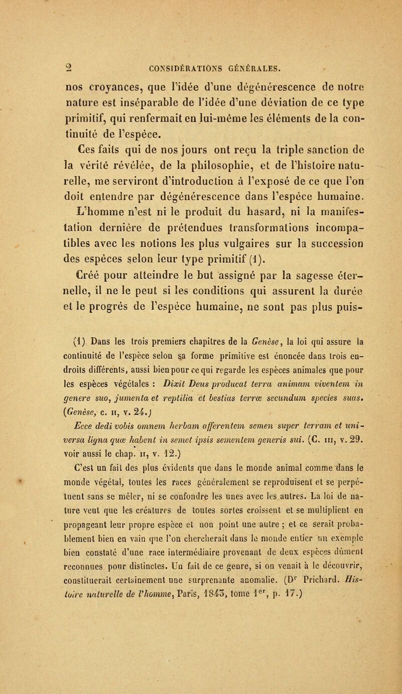 nos croyances, que ridée d'une dégénérescence de notre nature est inséparable de l'idée d'une déviation de ce type primitif, qui renfermait en lui-même les éléments de la con- tinuité de l'espèce. Ces faits qui de nos jours ont reçu la triple sanction de la vérité révélée, de la philosophie, et de l'histoire natu- relle, me serviront d'introduction à l'exposé de ce que l'on doit entendre par dégénérescence dans l'espèce humaine. L'homme n'est ni le produit du hasard, ni la manifes- tation dernière de prétendues transformations incompa- tibles avec les notions les plus vulgaires sur la succession des espèces selon leur type primitif (1). Créé pour atteindre le but assigné par la sagesse éter- nelle, il ne le peut si les conditions qui assurent la durée et le progrés de l'espèce humaine, ne sont pas plus puis- (1) Dans les trois premiers chapitres de la Genèse, la loi qui assure la continuité de l'espèce selon s.a forme primitive est énoncée dans trois en- droits différents, aussi bien pour ce qui regarde les espèces animales que pour les espèces végétales : Dixit Deus producat terra animam viventem in génère suo, jumenta et reptilia et bestias terrœ secundum species suas» {Genèse, c. h, v. 24.) Ecce dedi vobis omnem herbam afferentem semen super terrain et uni- versel ligna quœ habent in semet ipsis sementem generis sui. (C. ni, v. 29. voir aussi le chap. n, v. 12.) C'est un fait des plus évidents que dans le monde animal comme dans le monde végétal, toutes les races généralement se reproduisent et se perpé- tuent sans se mêler, ni se confondre les unes avec les autres. La loi de na- ture veut que les créatures de toutes sortes croissent et se multiplient en propageant leur propre espèce et non point une autre ; et ce serait proba- blement bien en vain que l'on chercherait dans le monde entier un exemple bien constaté d'une race intermédiaire provenant de deux espèces dûment reconnues pour distinctes. Un fait de ce genre, si on venait à le découvrir, constituerait certainement une surprenante anomalie. (Dr Prichard. His- toire naturelle de l'homme, Paris, 1843, tome 1er, p. 17.)