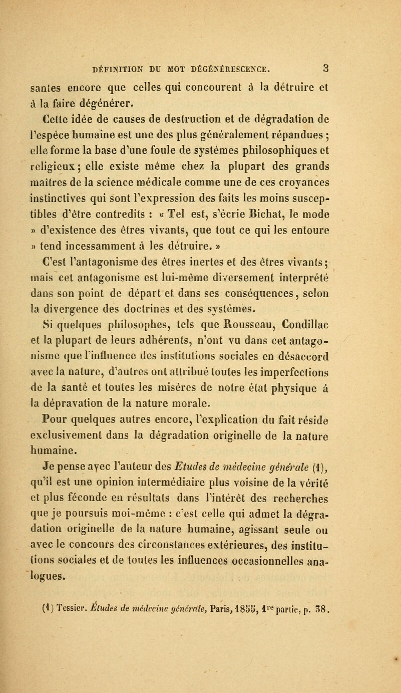 saules encore que celles qui concourent à la détruire et à la faire dégénérer. Cette idée de causes de destruction et de dégradation de l'espèce humaine est une des plus généralement répandues ; elle forme la base d'une foule de systèmes philosophiques et religieux; elle existe même chez la plupart des grands maîtres de la science médicale comme une de ces croyances instinctives qui sont l'expression des faits les moins suscep- tibles d'être contredits : « Tel est, s'écrie Bichat, le mode » d'existence des êtres vivants, que tout ce qui les entoure » tend incessamment à les détruire. » C'est l'antagonisme des êtres inertes et des êtres vivants; mais cet antagonisme est lui-même diversement interprété dans son point de départ et dans ses conséquences, selon la divergence des doctrines et des systèmes. Si quelques philosophes, tels que Rousseau, Condillac et la plupart de leurs adhérents, n'ont vu dans cet antago- nisme que l'influence des institutions sociales en désaccord avec la nature, d'autres ont attribué toutes les imperfections de la santé et toutes les misères de notre étal physique à la dépravation de la nature morale. Pour quelques autres encore, l'explication du fait réside exclusivement dans la dégradation originelle de la nature humaine. Je pense avec l'auteur des Etudes de médecine générale (1), qu'il est une opinion intermédiaire plus voisine de la vérité et plus féconde en résultats dans l'intérêt des recherches que je poursuis moi-même : c'est celle qui admet la dégra- dation originelle de la nature humaine, agissant seule ou avec le concours des circonstances extérieures, des institu- tions sociales et de toutes les influences occasionnelles ana- logues. (i) Tessier. Eludes de médecine yénêrrtfe, Paris, 1855, lre parlie, p. 38.