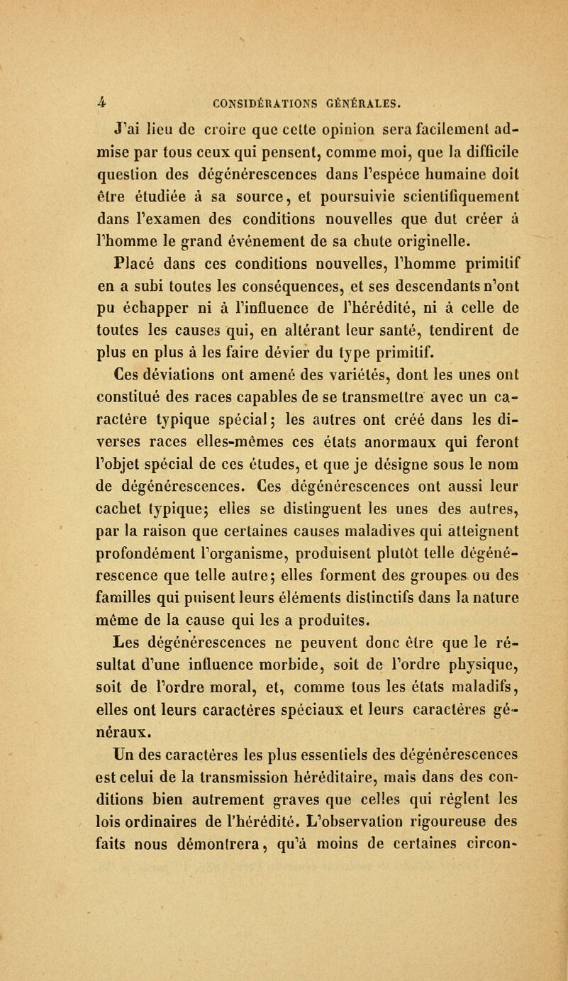 J'ai lieu de croire que celte opinion sera facilement ad- mise par tous ceux qui pensent, comme moi, que la difficile question des dégénérescences dans l'espèce humaine doit être étudiée à sa source, et poursuivie scientifiquement dans l'examen des conditions nouvelles que dut créer à rhomme le grand événement de sa chute originelle. Placé dans ces conditions nouvelles, rhomme primitif en a subi toutes les conséquences, et ses descendants n'ont pu échapper ni à l'influence de l'hérédité, ni à celle de toutes les causes qui, en altérant leur santé, tendirent de plus en plus à les faire dévier du type primitif. Ces déviations ont amené des variétés, dont les unes ont constitué des races capables de se transmettre avec un ca- ractère typique spécial ; les autres ont créé dans les di- verses races elles-mêmes ces états anormaux qui feront l'objet spécial de ces études, et que je désigne sous le nom de dégénérescences. Ces dégénérescences ont aussi leur cachet typique; elles se distinguent les unes des autres, par la raison que certaines causes maladives qui atteignent profondément l'organisme, produisent plutôt telle dégéné- rescence que telle autre; elles forment des groupes ou des familles qui puisent leurs éléments distinctifs dans la nature même de la cause qui les a produites. Les dégénérescences ne peuvent donc être que le ré- sultat d'une influence morbide, soit de l'ordre physique, soit de l'ordre moral, et, comme tous les états maladifs, elles ont leurs caractères spéciaux et leurs caractères gé- néraux. Un des caractères les plus essentiels des dégénérescences est celui de la transmission héréditaire, mais dans des con- ditions bien autrement graves que celles qui règlent les lois ordinaires de l'hérédité. L'observation rigoureuse des faits nous démontrera, qu'à moins de certaines circon-