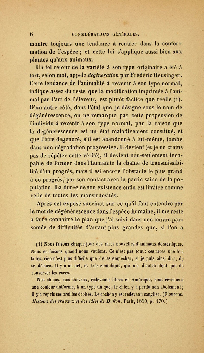 montre toujours une tendance à rentrer dans la confor- mation de l'espèce ; et cette loi s'applique aussi bien aux plantes qu'aux animaux. Un tel retour de la variété à son type originaire a été à tort, selon moi, appelé dégénêration par Frédéric Heusinger. Celte tendance de l'animalité à revenir à son type normal, indique assez du reste que la modification imprimée à rani- mai par Fart de l'éleveur, est plutôt factice que réelle (1). D'un autre côté, dans l'état que je désigne sous le nom de dégénérescence, on ne remarque pas celte propension de l'individu à revenir à son type normal, par la raison que la dégénérescence est un état maladivement constitué, et que l'être dégénéré, s'il est abandonné à lui-même, tombe dans une dégradation progressive. Il devient (et je ne crains pas de répéter cette vérité), il devient non-seulement inca- pable de former dans l'humanité la chaîne de transmissibi- lité d'un progrés, mais il est encore l'obstacle le plus grand à ce progrès, par son contact avec la partie saine de la po- pulation. La durée de son existence enfin est limitée comme celle de toutes les monstruosités. Après cet exposé succinct sur ce qu'il faut entendre par le mot de dégénérescence dans l'espèce humaine, il me reste à faire connaître le plan que j'ai suivi dans une œuvre par- semée de difficultés d'autant plus grandes que, si l'on a (1) Nous faisons chaque jour des races nouvelles d'animaux domestiques. Nous en faisons quand nous voulons. Ce n'est pas tout : ces races une fois faites, rien n'est plus difficile que de les empêcher, si je puis ainsi dire, de se défaire. Il y a un art, et très-compliqué, qui n'a d'autre objet que de conserver les races. Nos chiens, nos chevaux, redevenus libres en Amérique, sont revenus à une couleur uniforme, à un type unique ; le chien y a perdu son aboiement ; il y a repris ses oreilles droites. Le cochon y est redevenu sanglier. (Flourcns. Histoire des travaux et des idées de Buffbn, Paris, 1850, p. 170.)