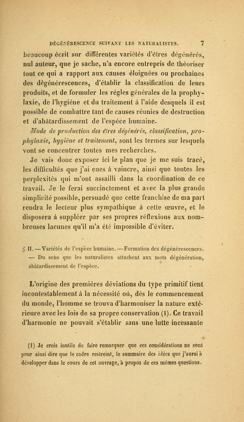 beaucoup écrit sur différentes variétés d'êtres dégénérés, nul auteur, que je sache, n'a encore entrepris de théoriser tout ce qui a rapport aux causes éloignées ou prochaines des dégénérescences, d'établir la classification de leurs produits, et de formuler les régies générales de la prophy- laxie, de l'hygiène et du traitement à l'aide desquels il est possible de combattre tant de causes réunies de destruction et d'abâtardissement de l'espèce humaine. Mode de production des êtres dégénérés, classification, pro- phylaxie, hygiène et traitement, sont les termes sur lesquels vont se concentrer toutes mes recherches. Je vais donc exposer ici le plan que je me suis tracé, les difficultés que j'ai eues à vaincre, ainsi que toutes les perplexités qui m'ont assailli dans la coordination de ce travail. Je le ferai succinctement et avec la plus grande simplicité possible, persuadé que cette franchise de ma part rendra le lecteur plus sympathique à cette œuvre, et le disposera à suppléer par ses propres réflexions aux nom- breuses lacunes qu'il m'a été impossible d'éviter. g II.—Variétés de l'espèce humaine.—Formation des dégénérescences. — Du sens que les naturalistes attachent aux mots dégénération, abâtardissement de l'espèce. L'origine des premières déviations du type primitif tient incontestablement à la nécessité où, dés le commencement du monde, l'homme se trouva d'harmoniser la nature exté- rieure avec les lois de sa propre conservation (1). Ce travail d'harmonie ne pouvait s'établir sans une lutte incessante (1) Je crois inutile de faire remarquer que ces considérations ne sont pour ainsi dire que le cadre restreint, le sommaire des idées que j'aurai à développer dans le cours de cet ouvrage, à propos de ces mêmes questions.