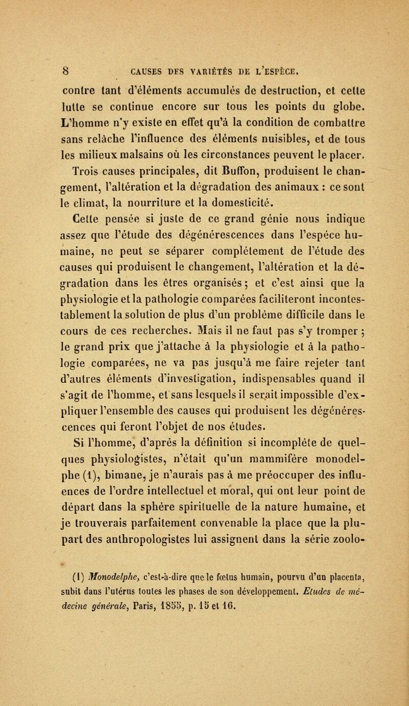 contre tant d'éléments accumulés de destruction, et cette lutte se continue encore sur tous les points du globe. L'homme n'y existe en effet qu'à la condition de combattre sans relâche l'influence des éléments nuisibles, et de tous les milieux malsains où les circonstances peuvent le placer. Trois causes principales, dit Buffon, produisent le chan- gement, l'altération et la dégradation des animaux : ce sont le climat, la nourriture et la domesticité. Celte pensée si juste de ce grand génie nous indique assez que l'étude des dégénérescences dans l'espèce hu- maine, ne peut se séparer complètement de l'étude des causes qui produisent le changement, l'altération et la dé- gradation dans les êtres organisés ; et c'est ainsi que la physiologie et la pathologie comparées faciliteront incontes- tablement la solution de plus d'un problème difficile dans le cours de ces recherches. Mais il ne faut pas s'y tromper ; le grand prix que j'attache à la physiologie et à la patho- logie comparées, ne va pas jusqu'à me faire rejeter tant d'autres éléments d'investigation, indispensables quand il s'agit de l'homme, et sans lesquels il serait impossible d'ex- pliquer l'ensemble des causes qui produisent les dégénéres- cences qui feront l'objet de nos études. Si l'homme, d'après la définition si incomplète de quel- ques physiologistes, n'était qu'un mammifère monodel- phe (1), bimane, je n'aurais pas à me préoccuper des influ- ences de l'ordre intellectuel et moral, qui ont leur point de départ dans la sphère spirituelle de la nature humaine, et je trouverais parfaitement convenable la place que la plu- part des anthropologistes lui assignent dans la série zoolo- (1) Monodelphc, c'est-à-dire que le fœtus humain, pourvu d'un placenta, subit dans l'utérus toutes les phases de son développement. Etudes de mé- decine générale, Paris, 1855, p. 15 et 16.