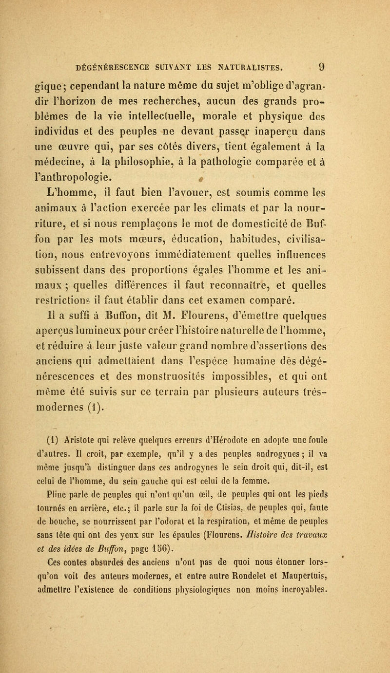 gique; cependant la nature même du sujet m^blige d'agran- dir rhorizou de mes recherches, aucun des grands pro- blèmes de la vie intellectuelle, morale et physique des individus et des peuples ne devant passer inaperçu dans une œuvre qui, par ses côtés divers, tient également à la médecine, à la philosophie, à la pathologie comparée et à l'anthropologie. * L'homme, il faut bien l'avouer, est soumis comme les animaux à Faction exercée par les climats et par la nour- riture, et si nous remplaçons le mot de domesticité de Buf- fon par les mots mœurs, éducation, habitudes, civilisa- tion, nous entrevoyons immédiatement quelles influences subissent dans des proportions égales l'homme et les ani- maux ; quelles différences il faut reconnaître, et quelles restrictions il faut établir dans cet examen comparé. 11 a suffi à Buffon, dit M. Flourens, d'émettre quelques aperçus lumineux pour créer l'histoire naturelle de l'homme, et réduire à leur juste valeur grand nombre d'assertions des anciens qui admettaient dans l'espèce humaine dés dégé- nérescences et des monstruosités impossibles, et qui ont même été suivis sur ce terrain par plusieurs auteurs très- modernes (1). (1) Arislole qui relève quelques erreurs d'Hérodote en adopte une foule d'autres. Il croit, par exemple, qu'il y a des peuples androgyoes ; il va môme jusqu'à distinguer dans ces androgynes le sein droit qui, dit-il, est celui de l'homme, du sein gauche qui est celui de la femme. Pline parle de peuples qui n'ont qu'un œil, de peuples qui ont les pieds tournés en arrière, etc.; il parle sur la foi de Ctisias, de peuples qui, faute de bouche, se nourrissent par l'odorat et la respiration, et même de peuples sans tête qui ont des yeux sur les épaules (Flourens. Histoire des travaux et des idées de Buffon, page 156). Ces contes absurdes des anciens n'ont pas de quoi nous étonner lors- qu'on voit des auteurs modernes, et entre autre Rondelet et Maupertuis, admettre l'existence de conditions physiologiques non moins incroyables.