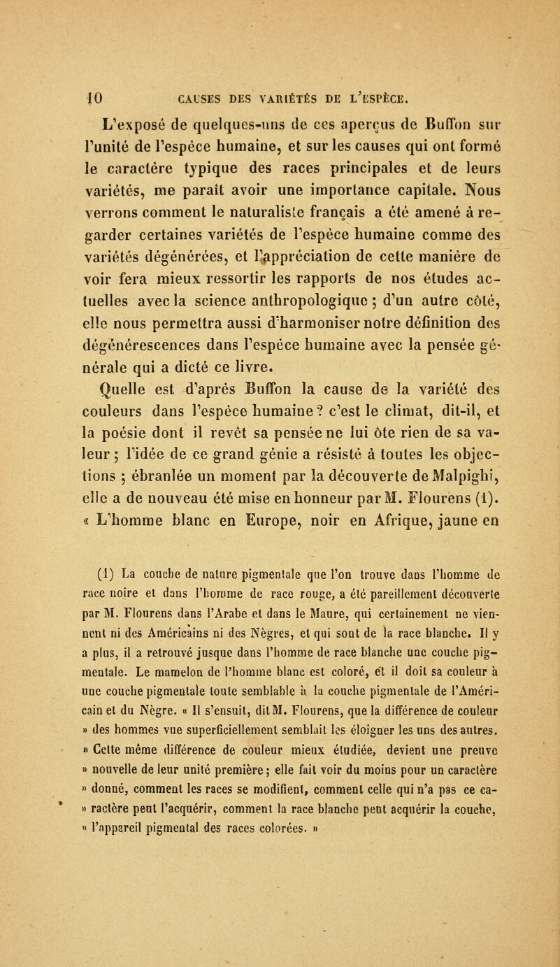 L'exposé de quelques-uns de ces aperçus de Buffon sur l'unité de l'espèce humaine, et sur les causes qui ont formé le caractère typique des races principales et de leurs variétés, me paraît avoir une importance capitale. Nous verrons comment le naturaliste français a été amené à re- garder certaines variétés de l'espèce humaine comme des variétés dégénérées, et l'appréciation de cette manière de voir fera mieux ressortir les rapports de nos études ac- tuelles avec la science anthropologique ; d'un autre côté, elle nous permettra aussi d'harmoniser notre définition des dégénérescences dans l'espèce humaine avec la pensée gé- nérale qui a dicté ce livre. Quelle est d'après Buffon la cause de la variété des couleurs dans l'espèce humaine? c'est le climat, dit-il, et la poésie dont il revêt sa pensée ne lui ôte rien de sa va- leur ; l'idée de ce grand génie a résisté à toutes les objec- tions 5 ébranlée un moment par la découverte deMalpighi, elle a de nouveau été mise en honneur par M. Flourens (1). « L'homme blanc en Europe, noir en Afrique, jaune en (1) La coucbe de nature pigmentale que l'on trouve daDS l'homme de race noire et dans l'homme de race rouge, a été pareillement découverte par M. Flourens dans l'Arabe et dans le Maure, qui certainement ne vien- nent ni des Américains ni des Nègres, et qui sont de la race blanche. II y a plus, il a retrouvé jusque dans l'homme de race blanche une couche pig- mentale. Le mamelon de l'homme blanc est coloré, et il doit sa couleur à une couche pigmentale toute semblable à la couche pigmentale de l'Améri- cain et du Nègre. « Il s'ensuit, dit M. Flourens, que la différence de couleur » des hommes vue superficiellement semblait les éloigner les uns des autres. » Celte même différence de couleur mieux étudiée, devient une preuve » nouvelle de leur unité première; elle fait voir du moins pour un caractère » donné, comment les races se modifient, comment celle qui n'a pas ce ca- » ractère peut l'acquérir, comment la race blanche pent acquérir la couche, » l'appareil pigmentai des races colorées. »