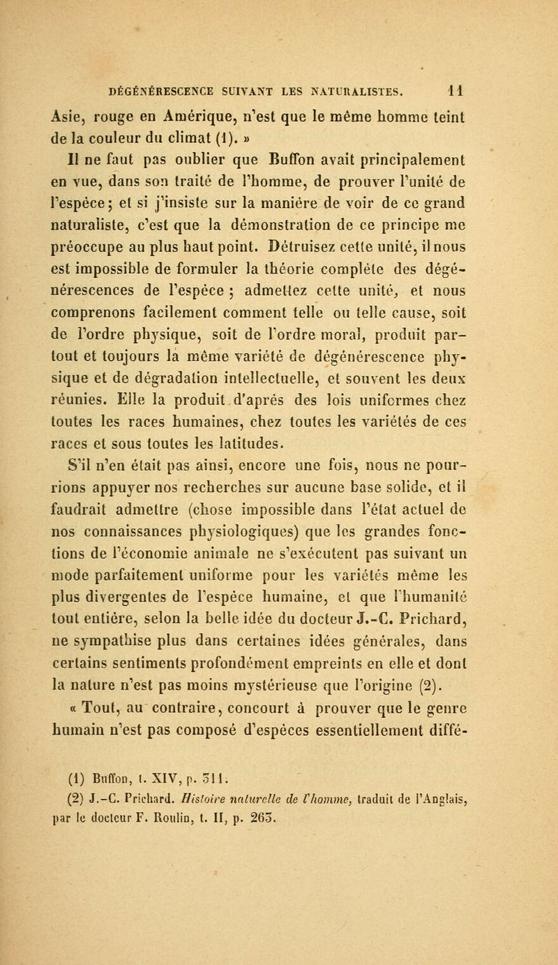 Asie, rouge en Amérique, n'est que le même homme teint de la couleur du climat (I). » Il ne faut pas oublier que Buflbn avait principalement en vue, dans son traité de l'homme, de prouver l'unité de l'espèce; et si j'insiste sur la manière de voir de ce grand naturaliste, c'est que la démonstration de ce principe me préoccupe au plus haut point. Détruisez cette unité, il nous est impossible de formuler la théorie complète des dégé- nérescences de l'espèce ; admettez cette unité, et nous comprenons facilement comment telle ou telle cause, soit de l'ordre physique, soit de Tordre moral, produit par- tout et toujours la même variété de dégénérescence phy- sique et de dégradation intellectuelle, et souvent les deux réunies. Eile la produit d'après des lois uniformes chez toutes les races humaines, chez toutes les variétés de ces races et sous toutes les latitudes. S'il n'en était pas ainsi, encore une fois, nous ne pour- rions appuyer nos recherches sur aucune base solide, et il faudrait admettre (chose impossible dans l'état actuel de nos connaissances physiologiques) que les grandes fonc- tions de l'économie animale ne s'exécutent pas suivant un mode parfaitement uniforme pour les variétés même les plus divergentes de l'espèce humaine, et que l'humanité tout entière, selon la belle idée du docteur J.-C. Prichard, ne sympathise plus dans certaines idées générales, dans certains sentiments profondément empreints en elle et dont la nature n'est pas moins mystérieuse que l'origine (2). « Tout, au contraire, concourt à prouver que le genre humain n'est pas composé d'espèces essentiellement diffé- (1) BuffoD, l. XIV, p. 311; (2) J.-C. Prichard. Histoire naturelle de l'homme, traduit de l'Anglais, par le docteur F. Roulin, t. II, p. 265.