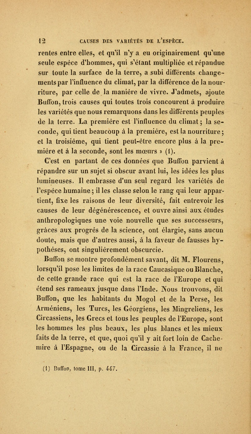 rentes entre elles, et qu'il n'y a eu originairement qu'une seule espèce d'hommes, qui s'étant multipliée et répandue sur toute la surface de la terre, a subi différents change- ments par Tinfluence du climat, par la différence de la nour- riture, par celle de la manière de vivre. J'admets, ajoute Buffon, trois causes qui toutes trois concourent à produire les variétés que nous remarquons dans les différents peuples de la terre. La première est Tinfluence du climat ; la se- conde, qui tient beaucoup à la première, est la nourriture ; et la troisième, qui tient peut-être encore plus à la pre- mière et à la seconde, sont les mœurs » (1). C'est en partant de ces données que Buffon parvient à répandre sur un sujet si obscur avant lui, les idées les plus lumineuses. Il embrasse d'un seul regard les variétés de l'espèce humaine ; il les classe selon le rang qui leur appar- tient, fixe les raisons de leur diversité, fait entrevoir les causes de leur dégénérescence, et ouvre ainsi aux études anthropologiques une voie nouvelle que ses successeurs, grâces aux progrés de la science, ont élargie, sans aucun doute, mais que d'autres aussi, à la faveur de fausses hy- pothèses, ont singulièrement obscurcie. Buffon se montre profondément savant, dit M. Flourens, lorsqu'il pose les limites de la race Caucasique ou Blanche, de cette grande race qui est la race de l'Europe et qui étend ses rameaux jusque dans l'Inde. Nous trouvons, dit Buffon, que les habitants du Mogol et de la Perse, les Arméniens, les Turcs, les Géorgiens, les Mingreliens, les Circassiens, les Grecs et tous les peuples de l'Europe, sont les hommes les plus beaux, les plus blancs et les mieux faits de la terre, et que, quoi qu'il y ait fort loin de Cache- mire à l'Espagne, ou de la Circassie à la France, il ne