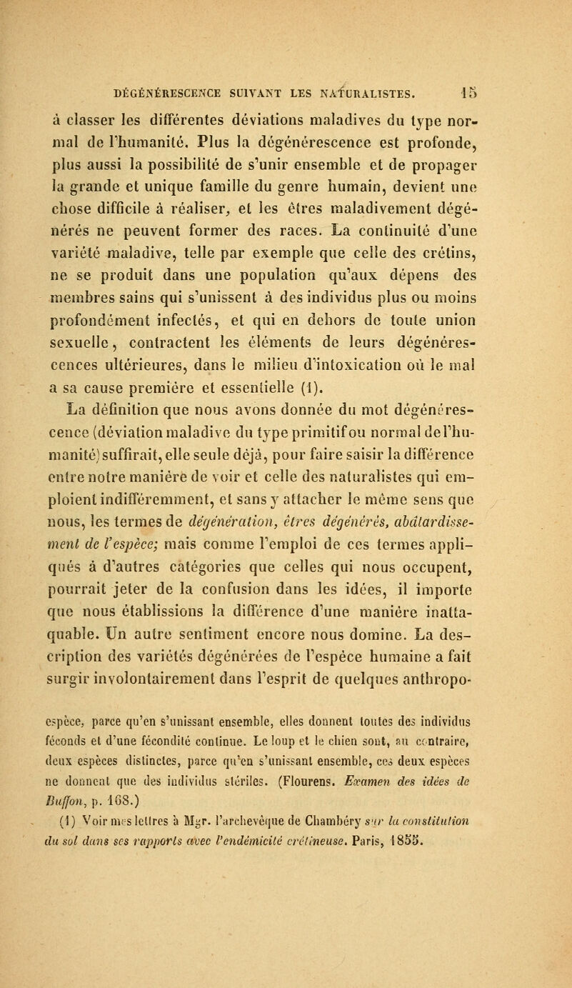 à classer les différentes déviations maladives du type nor- mal de l'humanité. Plus la dégénérescence est profonde, plus aussi la possibilité de s'unir ensemble et de propager la grande et unique famille du genre humain, devient une chose difficile à réaliser, et les êtres maladivement dégé- nérés ne peuvent former des races. La continuité d'une variété maladive, telle par exemple que celle des crétins, ne se produit dans une population qu'aux dépens des membres sains qui s'unissent à des individus plus ou moins profondément infectés, et qui en dehors de toute union sexuelle, contractent les éléments de leurs dégénéres- cences ultérieures, dans le milieu d'intoxication où le mal a sa cause première et essentielle (1). La définition que nous avons donnée du mot dégénéres- cence (déviation maladive du type primitif ou normal de l'hu- manité) suffirait, elle seule déjà, pour faire saisir la différence entre notre manière de voir et celle des naturalistes qui em- ploient indifféremment, et sans y attacher le même sens que nous, les termes de dégénération, êtres dégénères, abâtardisse- ment de l'espèce; mais comme l'emploi de ces termes appli- qués à d'autres catégories que celles qui nous occupent, pourrait jeter de la confusion dans les idées, il importe que nous établissions la différence d'une manière inatta- quable. Un autre sentiment encore nous domine. La des- cription des variétés dégénérées de l'espèce humaine a fait surgir involontairement dans l'esprit de quelques anthropo- espèce, parce qu'en s'unissait ensemble, elles donnent toutes des individus féconds et d'une fécondité continue. Le loup et le chien sout, ru contraire, deux espèces distinctes, parce qu'en s'unissanl ensemble, ces deux espèces ne donnent que des individus stériles. (Flourens. Examen des idées de Buffon, p. 168.) (1) Voir mes lettres à Mgr. l'archevêque de Chambéry s'ir ta constitution du sot dans ses rapports avec l'endèmicité crélineuse. Paris, 1855.