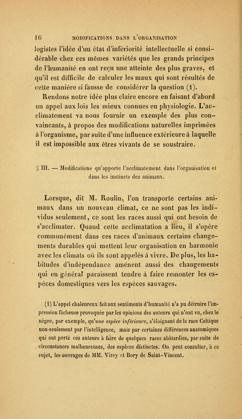 logistes Tidée d'un état d'infériorité intellectuelle si consi- dérable chez ces mêmes variétés que les grands principes de l'humanité en ont reçu une atteinte des plus graves, et qu'il est difficile de calculer les maux qui sont résultés de cette manière si fausse de considérer la question (1). Rendons notre idée plus claire encore en faisant d'abord un appel aux lois les mieux connues en physiologie. L'ac- climatement va nous fournir un exemple des plus con- vaincants, à propos des modifications naturelles imprimées à l'organisme, par suite d'une influence extérieure à laquelle il est impossible aux êtres vivants de se soustraire. III. — Modifications qu'apporte l'acclimatement dans l'organisation et dans les instincts des animaux. Lorsque, dit M. Roulin, l'on transporte certains ani- maux dans un nouveau climat, ce ne sont pas les indi- vidus seulement, ce sont les races aussi qui ont besoin de s'acclimater. Quand celte acclimatation a lieu, il s'opère communément dans ces races d'animaux certains change- ments durables qui mettent leur organisation en harmonie avec les climats où ils sont appelés à vivre. De plus, les ha- bitudes d'indépendance amènent aussi des changements qui en générât paraissent tendre à faire remonter les es- pèces domestiques vers les espèces sauvages. (1) L'appel chaleureux fait aux sentiments d'humanité n'a pu détruire l'im- pression fâcheuse provoquée par les opinions des auteurs qui n'ont vu, chez le nègre, par exemple, qu'une espèce inférieure, s'éloignanl delà race Celtique non-seulement par l'intelligence, mais par certaines différences anatomiques qui ont porté ces auteurs à faire de quelques races abâtardies, par suite de circonstances malheureuses, des espèces distinctes. On peut consulter, à ce sujet, les ouvrages de MM. Virey et Bory de Saint-Vincent.