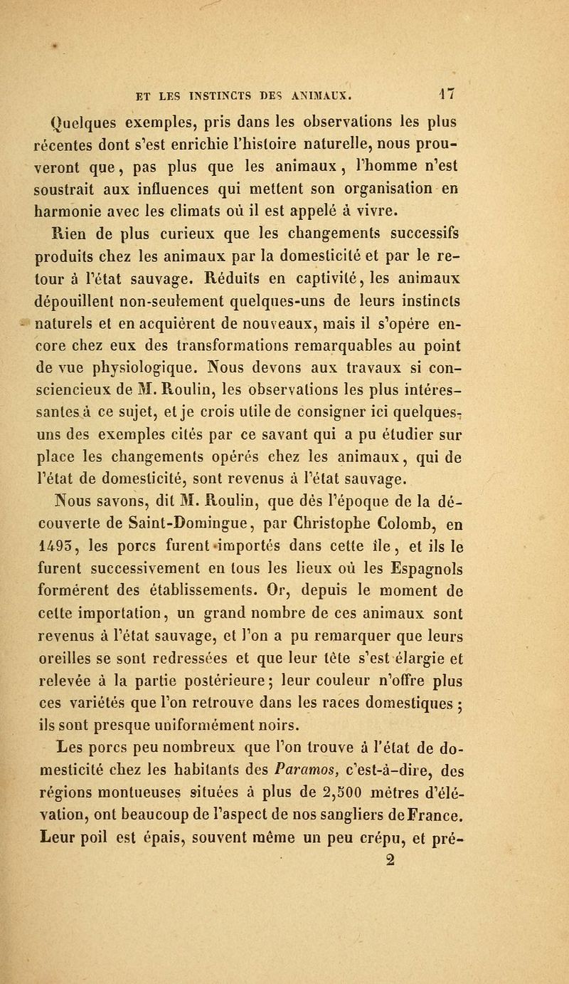 Quelques exemples, pris dans les observations les plus récentes dont s'est enrichie l'histoire naturelle, nous prou- veront que, pas plus que les animaux, l'homme n'est soustrait aux influences qui mettent son organisation en harmonie avec les climats où il est appelé à vivre. Rien de plus curieux que les changements successifs produits chez les animaux par la domesticité et par le re- tour à l'état sauvage. Réduits en captivité, les animaux dépouillent non-seulement quelques-uns de leurs instincts naturels et en acquièrent de nouveaux, mais il s'opère en- core chez eux des transformations remarquables au point de vue physiologique. Nous devons aux travaux si con- sciencieux de M. Roulin, les observations les plus intéres- santes à ce sujet, et je crois utile de consigner ici quelques- uns des exemples cités par ce savant qui a pu étudier sur place les changements opérés chez les animaux, qui de l'état de domesticité, sont revenus à l'état sauvage. Nous savons, dit M. Roulin, que dés l'époque de la dé- couverte de Saint-Domingue, par Christophe Colomb, en 1495, les porcs furent-importés dans cette île, et ils le furent successivement en tous les lieux où les Espagnols formèrent des établissements. Or, depuis le moment de celte importation, un grand nombre de ces animaux sont revenus à l'état sauvage, et l'on a pu remarquer que leurs oreilles se sont redressées et que leur tête s'est élargie et relevée à la partie postérieure ; leur couleur n'offre plus ces variétés que l'on retrouve dans les races domestiques ; ils sont presque uniformément noirs. Les porcs peu nombreux que l'on trouve à l'état de do- mesticité chez les habitants des Paramos, c'est-à-dire, des régions montueuses situées à plus de 2,500 mètres d'élé- vation, ont beaucoup de l'aspect de nos sangliers de France. Leur poil est épais, souvent même un peu crépu, et pré-
