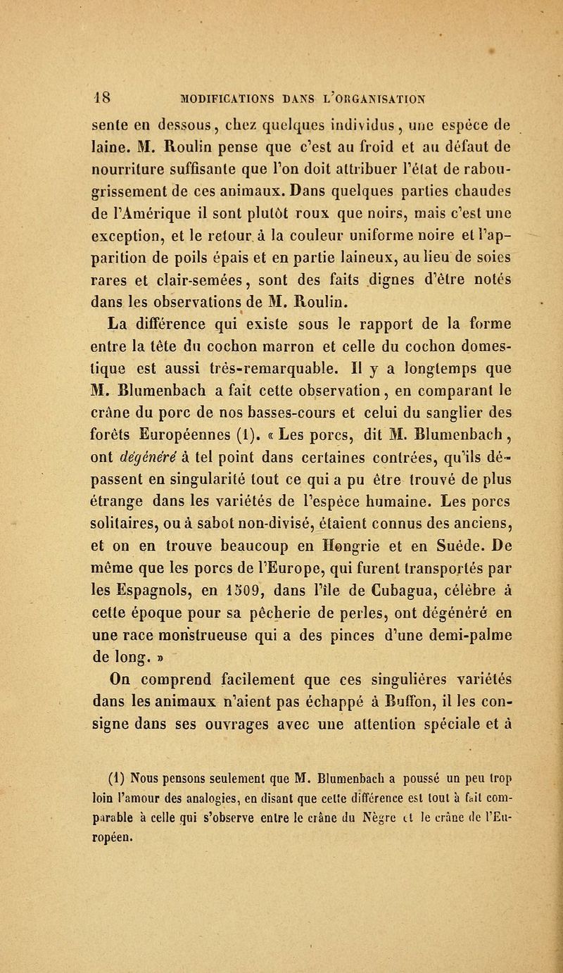 sente en dessous, chez quelques individus, une espèce de laine. M. Roulin pense que c'est au froid et au défaut de nourriture suffisante que Ton doit attribuer l'état de rabou- grissement de ces animaux. Dans quelques parties chaudes de rAmérique il sont plutôt roux que noirs, mais c'est une exception, et le retour, à la couleur uniforme noire et l'ap- parition de poils épais et en partie laineux, au lieu de soies rares et clair-semées, sont des faits dignes d'être notés dans les observations de M. Roulin. La différence qui existe sous le rapport de la forme entre la tête du cochon marron et celle du cochon domes- tique est aussi très-remarquable. Il y a longtemps que M. Blumenbach a fait cette observation, en comparant le crâne du porc de nos basses-cours et celui du sanglier des forêts Européennes (1). «Les porcs, dit M. Blumenbach, ont dégénéré à tel point dans certaines contrées, qu'ils dé- passent en singularité tout ce qui a pu être trouvé de plus étrange dans les variétés de l'espèce humaine. Les porcs solitaires, ou à sabot non-divisé, étaient connus des anciens, et on en trouve beaucoup en Hongrie et en Suéde. De même que les porcs de l'Europe, qui furent transportés par les Espagnols, en 1509, dans l'île de Cubagua, célèbre à cette époque pour sa pêcherie de perles, ont dégénéré en une race monstrueuse qui a des pinces d'une demi-palme de long. » On comprend facilement que ces singulières variétés dans les animaux n'aient pas échappé à Buffon, il les con- signe dans ses ouvrages avec une attention spéciale et à (1) Nous pensons seulement que M. Blumenbach a poussé un peu trop loin l'amour des analogies, en disant que celîe différence est loul à fait com- parable à celle qui s'observe entre le crâne du Nègre tt le crâne de l'Eu- ropéen.