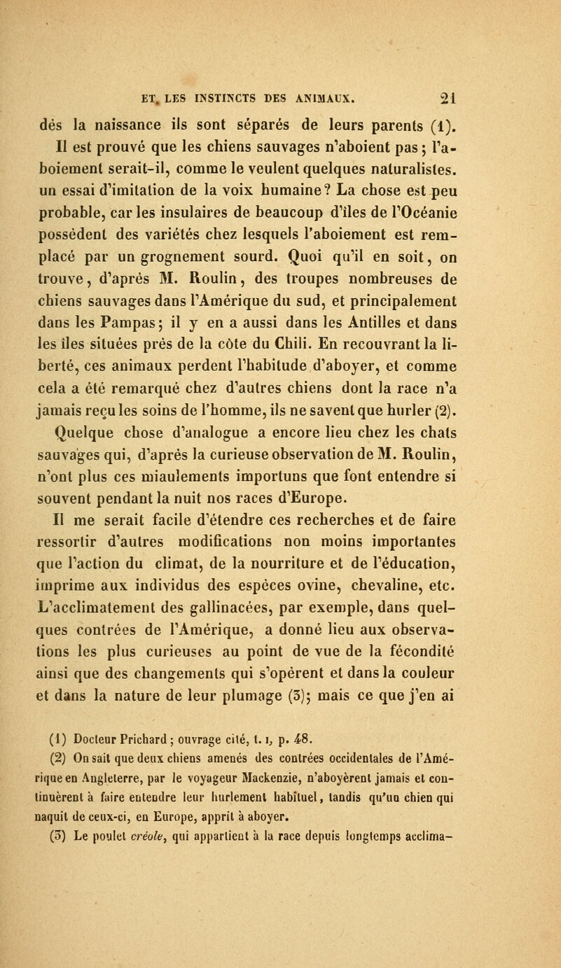 dés la naissance ils sont séparés de leurs parents (1). Il est prouvé que les chiens sauvages n'aboient pas ; l'a- boiement serait-il, comme le veulent quelques naturalistes, un essai d'imitation de la voix humaine? La chose est peu probable, car les insulaires de beaucoup d'îles de l'Océanie possèdent des variétés chez lesquels l'aboiement est rem- placé par un grognement sourd. Quoi qu'il en soit, on trouve, d'après M. Roulin, des troupes nombreuses de chiens sauvages dans l'Amérique du sud, et principalement dans les Pampas; il y en a aussi dans les Antilles et dans les îles situées prés de la côte du Chili. En recouvrant la li- berté, ces animaux perdent l'habitude d'aboyer, et comme cela a été remarqué chez d'autres chiens dont la race n'a jamais reçu les soins de l'homme, ils ne savent que hurler (2). Quelque chose d'analogue a encore lieu chez les chats sauvages qui, d'après la curieuse observation de M. Roulin, n'ont plus ces miaulements importuns que font entendre si souvent pendant la nuit nos races d'Europe. II me serait facile d'étendre ces recherches et de faire ressortir d'autres modifications non moins importantes que l'action du climat, de la nourriture et de l'éducation, imprime aux individus des espèces ovine, chevaline, etc. L'acclimatement des gallinacées, par exemple, dans quel- ques contrées de l'Amérique, a donné lieu aux observa- tions les plus curieuses au point de vue de la fécondité ainsi que des changements qui s'opèrent et dans la couleur et dans la nature de leur plumage (3); mais ce que j'en ai (1) Docteur Prichard ; ouvrage cité, 1.1, p. 4>S. (2) On sait que deux chiens amenés des contrées occidentales de l'Amé- rique en Angleterre, par le voyageur Mackenzie, n'aboyèrent jamais et con- tinuèrent à faire eu tendre leur hurlement habituel, tandis qu'un chien qui naquit de ceux-ci, en Europe, apprit à aboyer. (5) Le poulet créole, qui appartient à la race depuis longtemps acclima-