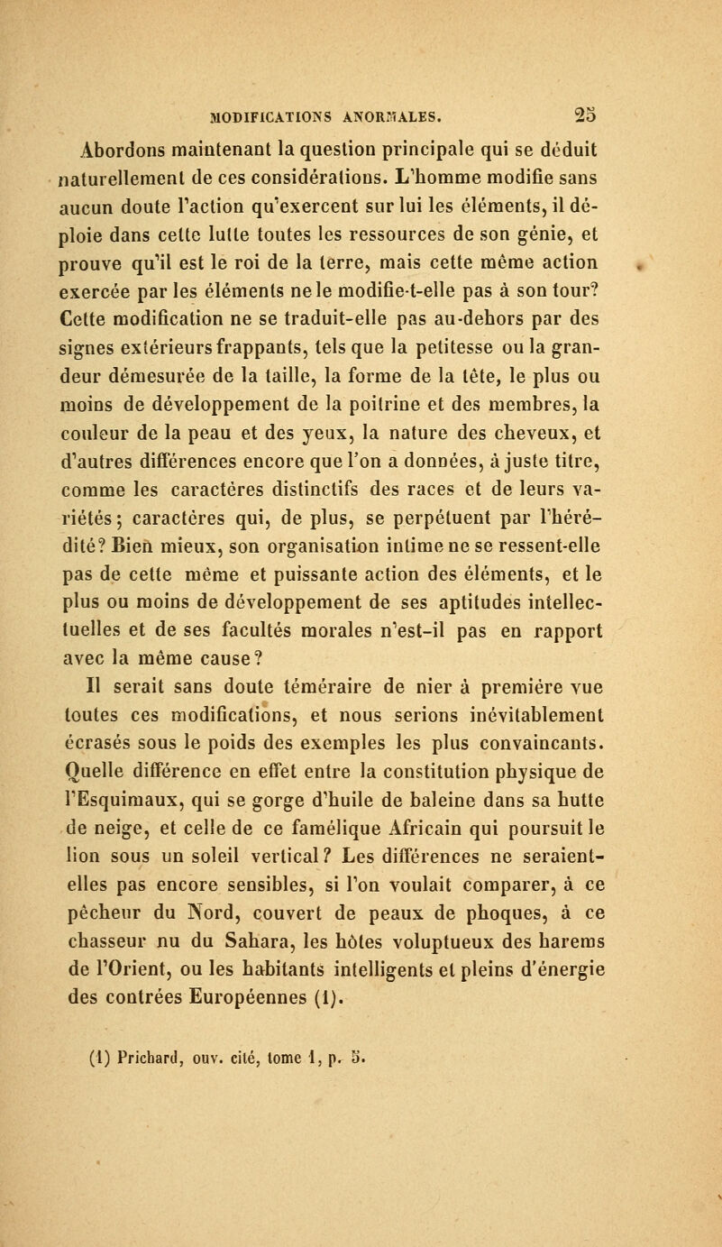 Abordons maintenant la question principale qui se déduit naturellement de ces considérations. L'homme modifie sans aucun doute Faction qu'exercent sur lui les éléments, il dé- ploie dans celte lutte toutes les ressources de son génie, et prouve qu'il est le roi de la terre, mais cette même action exercée par les éléments ne le modifie-t-elle pas à son tour? Cette modification ne se traduit-elle pas au-dehors par des signes extérieurs frappants, tels que la petitesse ou la gran- deur démesurée de la taille, la forme de la tête, le plus ou moins de développement de la poitrine et des membres, la couleur de la peau et des yeux, la nature des cheveux, et d'autres différences encore que l'on a données, ajuste titre, comme les caractères distinctifs des races et de leurs va- riétés; caractères qui, de plus, se perpétuent par l'héré- dité? Bien mieux, son organisation intime ne se ressent-elle pas de cette même et puissante action des éléments, et le plus ou moins de développement de ses aptitudes intellec- tuelles et de ses facultés morales n'est-il pas en rapport avec la même cause? Il serait sans doute téméraire de nier à première vue toutes ces modifications, et nous serions inévitablement écrasés sous le poids des exemples les plus convaincants. Quelle différence en effet entre la constitution physique de l'Esquimaux, qui se gorge d'huile de baleine dans sa hutte de neige, et celle de ce famélique Africain qui poursuit le lion sous un soleil vertical? Les différences ne seraient- elles pas encore sensibles, si l'on voulait comparer, à ce pêcheur du Nord, couvert de peaux de phoques, à ce chasseur nu du Sahara, les hôtes voluptueux des harems de l'Orient, ou les habitants intelligents et pleins d'énergie des contrées Européennes (1).