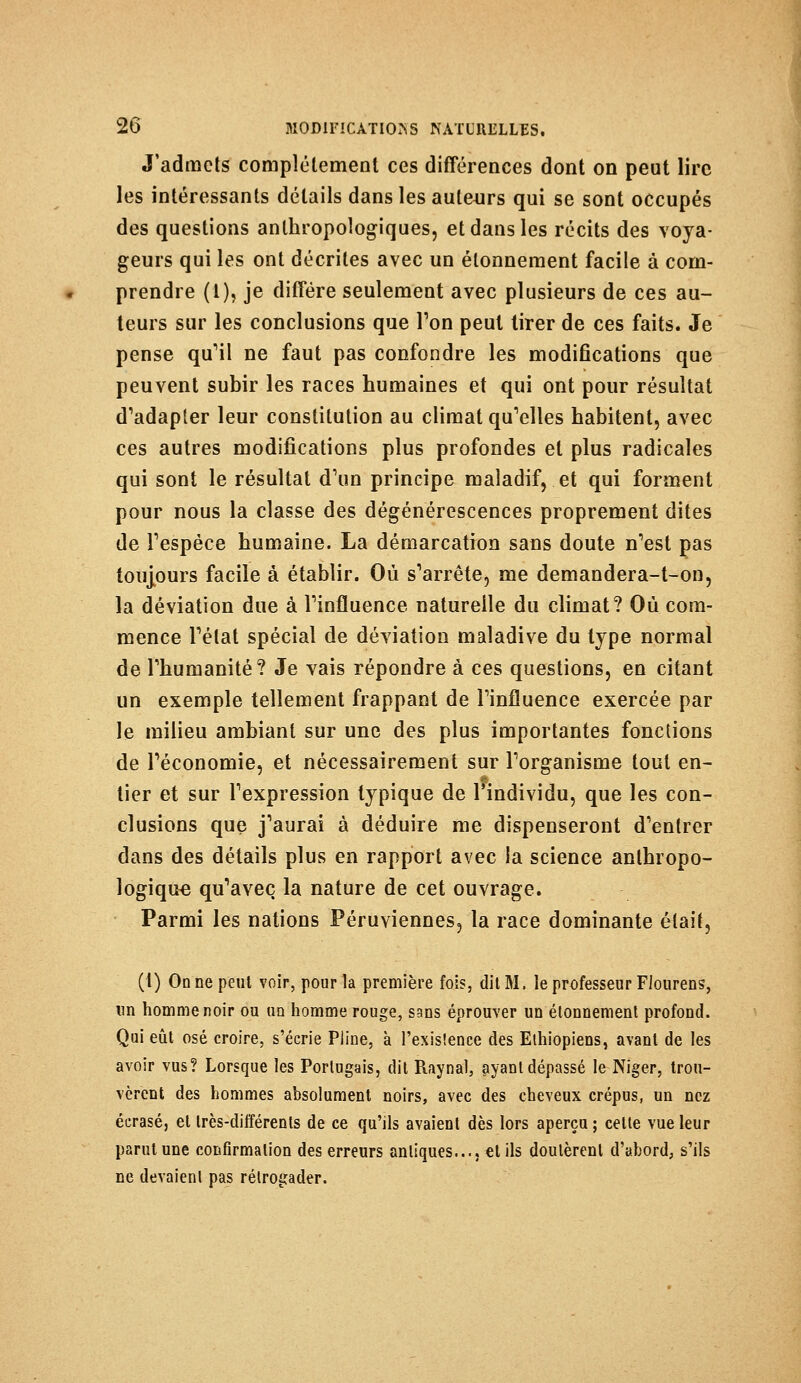 J'admets complètement ces différences dont on peut lire les intéressants détails dans les auteurs qui se sont occupés des questions anthropologiques, et dans les récits des voya- geurs qui les ont décrites avec un élonnement facile à com- prendre (1), je diffère seulement avec plusieurs de ces au- teurs sur les conclusions que Ton peut tirer de ces faits. Je pense qu'il ne faut pas confondre les modifications que peuvent subir les races humaines et qui ont pour résultat d'adapter leur constitution au climat qu'elles habitent, avec ces autres modifications plus profondes et plus radicales qui sont le résultat d'un principe maladif, et qui forment pour nous la classe des dégénérescences proprement dites de l'espèce humaine. La démarcation sans doute n'est pas toujours facile à établir. Où s'arrête, me demandera-t-on, la déviation due à l'influence naturelle du climat? Où com- mence l'état spécial de déviation maladive du type normal de l'humanité? Je vais répondre à ces questions, en citant un exemple tellement frappant de l'influence exercée par le milieu ambiant sur une des plus importantes fonctions de l'économie, et nécessairement sur l'organisme tout en- tier et sur l'expression typique de l'individu, que les con- clusions que j'aurai à déduire me dispenseront d'entrer dans des détails plus en rapport avec la science anthropo- logique qu'avec la nature de cet ouvrage. Parmi les nations Péruviennes, la race dominante était, (1) On ne peut voir, pour la première fois, dit M. le professeur Fiourens, un homme noir ou un homme rouge, sans éprouver un élonnement profond. Qui eût osé croire, s'écrie Pline, à l'existence des Ethiopiens, avant de les avoir vus? Lorsque les Portugais, dit Raynal, ayant dépassé le Niger, trou- vèrent des hommes absolument noirs, avec des cheveux crépus, un nez écrasé, et très-différents de ce qu'ils avaient dès lors aperçu ; cette vue leur parut une confirmation des erreurs antiques..., et ils doutèrent d'abord, s'ils ne devaient pas rélrogader.