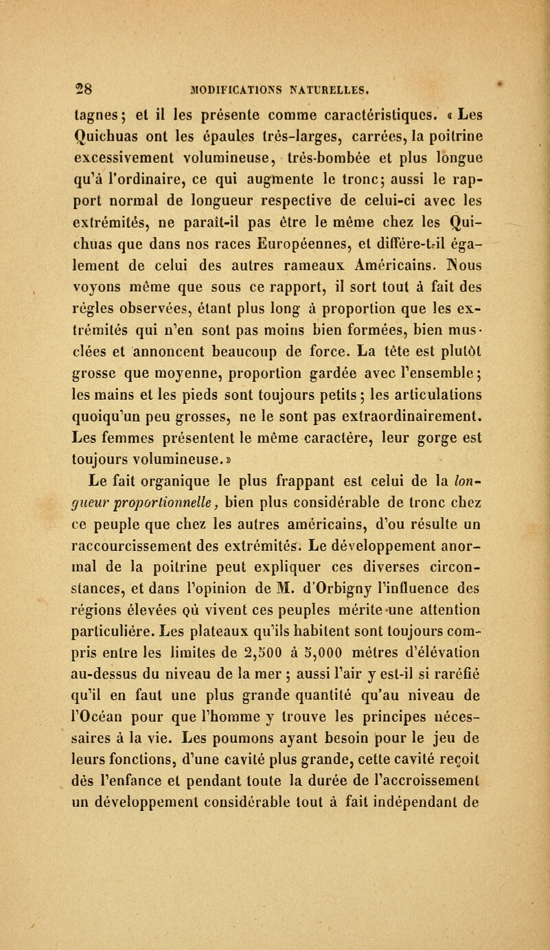 tagnes; et il les présente comme caractéristiques. «Les Quichuas ont les épaules très-larges, carrées, la poitrine excessivement volumineuse, trés-bombée et plus longue qu'à l'ordinaire, ce qui augmente le tronc; aussi le rap- port normal de longueur respective de celui-ci avec les extrémités, ne paraît-il pas être le même chez les Qui- chuas que dans nos races Européennes, et différe-t-il éga- lement de celui des autres rameaux. Américains. 3Nous voyons même que sous ce rapport, il sort tout à fait des régies observées, étant plus long à proportion que les ex- trémités qui n'en sont pas moins bien formées, bien mus- clées et annoncent beaucoup de force. La tête est plutôt grosse que moyenne, proportion gardée avec l'ensemble ; les mains et les pieds sont toujours petits ; les articulations quoiqu'un peu grosses, ne le sont pas extraordinairement. Les femmes présentent le même caractère, leur gorge est toujours volumineuse.» Le fait organique le plus frappant est celui de la /on- gueur proportionnelle, bien plus considérable de tronc chez ce peuple que chez les autres américains, d'où résulte un raccourcissement des extrémités. Le développement anor- mal de la poitrine peut expliquer ces diverses circon- stances, et dans l'opinion de M. d'Orbigny l'influence des régions élevées qù vivent ces peuples mérite une attention particulière. Les plateaux qu'ils habitent sont toujours com- pris entre les limites de 2,500 à 5,000 mètres d'élévation au-dessus du niveau de la mer ; aussi l'air y est-il si raréfié qu'il en faut une plus grande quantité qu'au niveau de l'Océan pour que l'homme y trouve les principes néces- saires à la vie. Les poumons ayant besoin pour le jeu de leurs fonctions, d'une cavité plus grande, cette cavité reçoit dès l'enfance et pendant toute la durée de l'accroissement un développement considérable tout à fait indépendant de