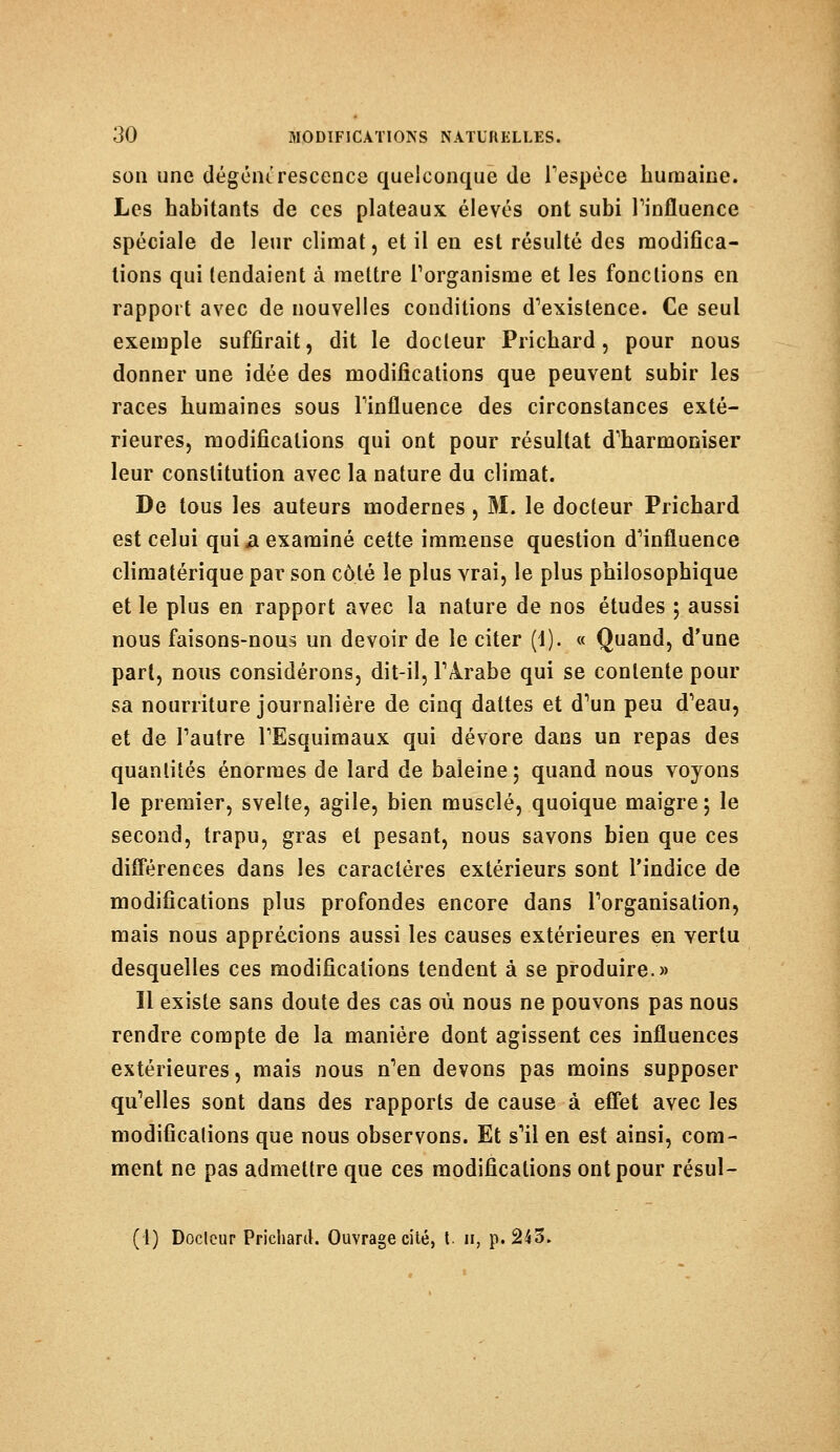 son une dégénérescence quelconque de l'espèce humaine. Les habitants de ces plateaux élevés ont subi l'influence spéciale de leur climat, et il en est résulté des modifica- tions qui tendaient à mettre l'organisme et les fonctions en rapport avec de nouvelles conditions d'existence. Ce seul exemple suffirait, dit le docteur Prichard, pour nous donner une idée des modifications que peuvent subir les races humaines sous l'influence des circonstances exté- rieures, modifications qui ont pour résultat d'harmoniser leur constitution avec la nature du climat. De tous les auteurs modernes, M. le docteur Prichard est celui qui a examiné cette immense question d'influence climatérique par son côté le plus vrai, le plus philosophique et le plus en rapport avec la nature de nos études ; aussi nous faisons-nous un devoir de le citer (1). « Quand, d'une part, nous considérons, dit-il, l'Arabe qui se contente pour sa nourriture journalière de cinq dattes et d'un peu d'eau, et de l'autre l'Esquimaux qui dévore dans un repas des quantités énormes de lard de baleine ; quand nous voyons le premier, svelte, agile, bien musclé, quoique maigre ; le second, trapu, gras et pesant, nous savons bien que ces différences dans les caractères extérieurs sont l'indice de modifications plus profondes encore dans l'organisation, mais nous apprécions aussi les causes extérieures en vertu desquelles ces modifications tendent à se produire.» Il existe sans doute des cas où nous ne pouvons pas nous rendre compte de la manière dont agissent ces influences extérieures, mais nous n'en devons pas moins supposer qu'elles sont dans des rapports de cause à effet avec les modifications que nous observons. Et s'il en est ainsi, com- ment ne pas admettre que ces modifications ont pour résul- tai) Docteur Prichard. Ouvrage cité, t. h, p. 243.