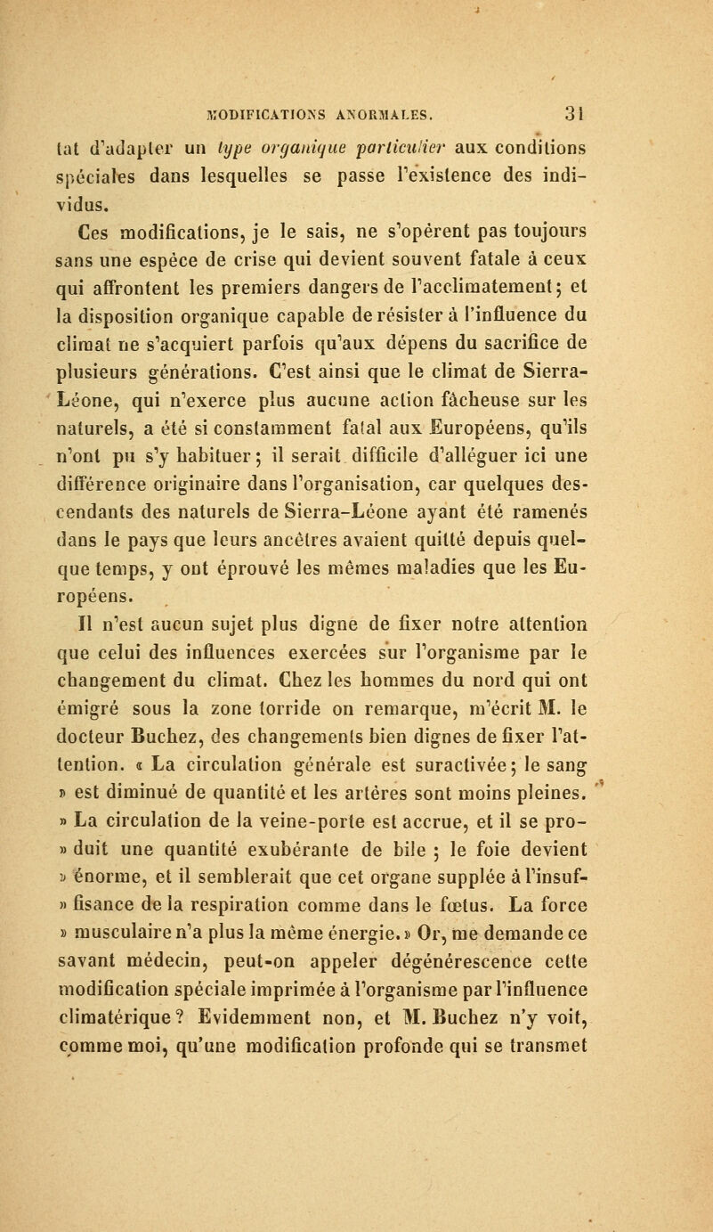 lat d'adapter un type organique particulier aux conditions spéciales dans lesquelles se passe l'existence des indi- vidus. Ces modifications, je le sais, ne s'opèrent pas toujours sans une espèce de crise qui devient souvent fatale à ceux qui affrontent les premiers dangers de l'acclimatement; et la disposition organique capable de résister à l'influence du climat ne s'acquiert parfois qu'aux dépens du sacrifice de plusieurs générations. C'est ainsi que le climat de Sierra- Léone, qui n'exerce plus aucune action fâcheuse sur les naturels, a été si constamment falal aux Européens, qu'ils n'ont pu s'y habituer; il serait difficile d'alléguer ici une différence originaire dans l'organisation, car quelques des- cendants des naturels de Sierra-Léone ayant été ramenés dans le pays que leurs ancêtres avaient quitté depuis quel- que temps, y ont éprouvé les mêmes maladies que les Eu- ropéens. Il n'est aucun sujet plus digne de fixer notre attention que celui des influences exercées sur l'organisme par le changement du climat. Chez les hommes du nord qui ont émigré sous la zone torride on remarque, m'écrit M. le docteur Bûchez, des changements bien dignes de fixer l'at- tention. « La circulation générale est suractivée; le sang j> est diminué de quantité et les artères sont moins pleines. » La circulation de la veine-porte est accrue, et il se pro- » duit une quantité exubérante de bile ; le foie devient v énorme, et il semblerait que cet organe supplée âl'insuf- » fisance de la respiration comme dans le fœtus. La force » musculaire n'a plus la même énergie. » Or, me demande ce savant médecin, peut-on appeler dégénérescence cette modification spéciale imprimée à l'organisme par l'influence climatérique ? Evidemment non, et M. Bûchez n'y voit, comme moi, qu'une modification profonde qui se transmet
