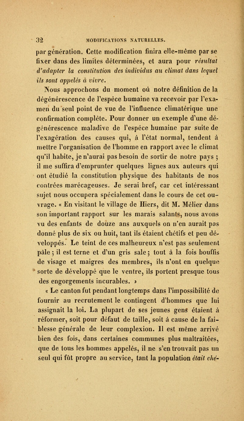 par génération. Celle modification finira elle-même par se fixer dans des limites déterminées, et aura pour résultat d'adapter la constitution des individus au climat dans lequel ils sont appelés à vivre. Nous approchons du moment où notre définition de la dégénérescence de l'espèce humaine va recevoir par l'exa- men du seul point de vue de l'influence climatérique une confirmation complète. Pour donner un exemple d'une dé- générescence maladive de l'espèce humaine par suite de l'exagération des causes qui, à l'état normal, tendent à mettre l'organisation de l'homme en rapport avec le climat qu'il habite, je n'aurai pas besoin de sortir de notre pays ; il me suffira d'emprunter quelques lignes aux auteurs qui ont étudié la constitution physique des habitants de nos contrées marécageuses. Je serai bref, car cet intéressant sujet nous occupera spécialement dans le cours de cet ou- vrage. « En visitant le village de Hiers, dit M. Méfier dans son important rapport sur les marais salants, nous avons vu des enfants de douze ans auxquels on n'en aurait pas donné plus de six ou huit, tant ils étaient chétifs et peu dé- veloppés. Le teint de ces malheureux n'est pas seulement pâle 5 il est terne et d'un gris sale ; tout à la fois bouffis de visage et maigres des membres, ils n'ont en quelque sorte de développé que le ventre, ils portent presque tous des engorgements incurables. * « Le canton fut pendant longtemps dans l'impossibilité de fournir au recrutement le contingent d'hommes que lui assignait la loi. La plupart de ses jeunes gens étaient à réformer, soit pour défaut de taille, soit à cause de la fai- blesse générale de leur complexion. Il est même arrivé bien des fois, dans certaines communes plus maltraitées, que de tous les hommes appelés, il ne s'en trouvait pas un seul qui fût propre au service, tant la population était ché-