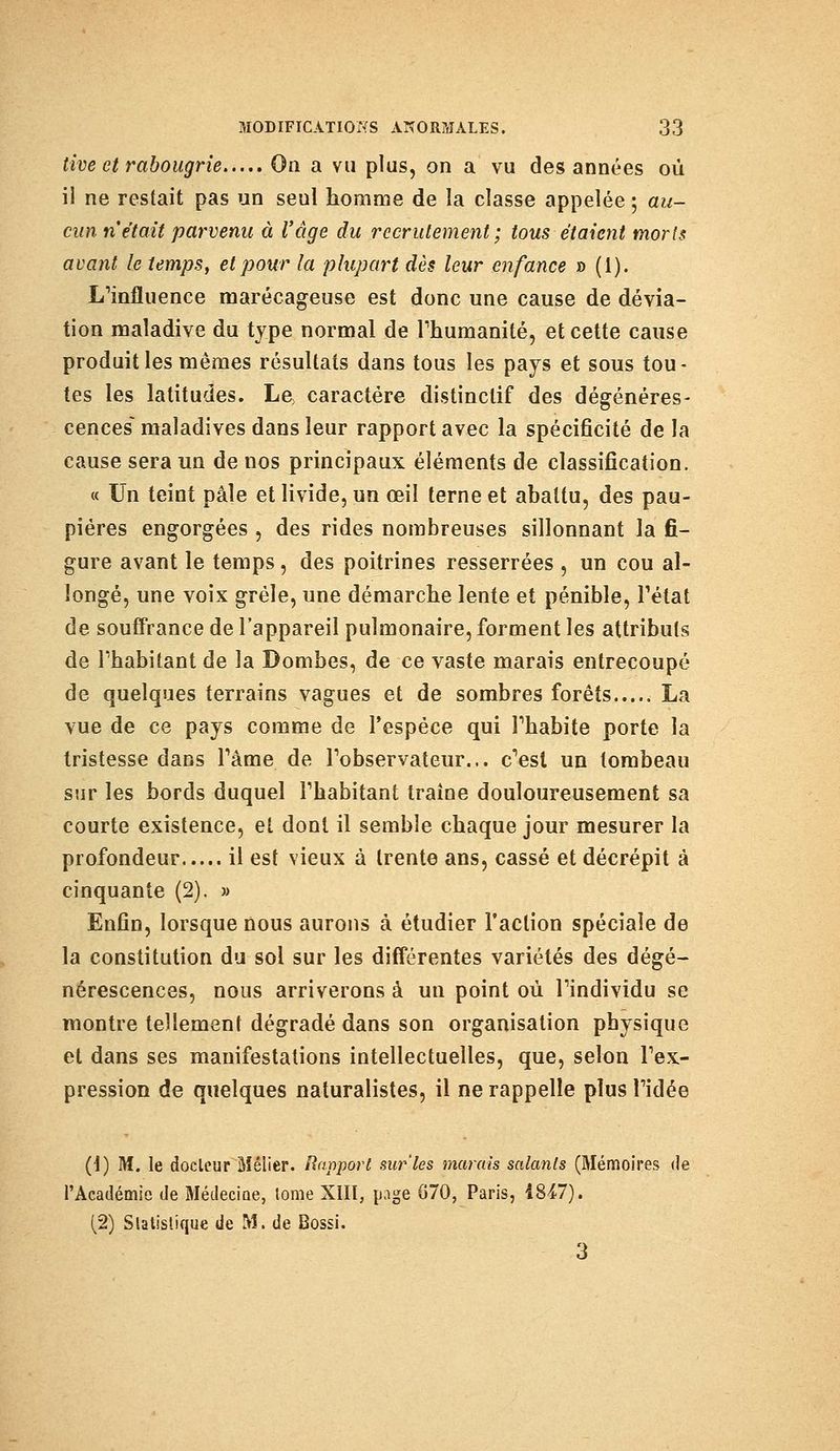 tive et rabougrie On a vu plus, on a vu des années où il ne restait pas un seul homme de la classe appelée ; au- cun n'était parvenu à l'âge du recrutement ; tous étaient morls avant le temps, et pour la plupart dès leur enfance » (1). L'influence marécageuse est donc une cause de dévia- tion maladive du type normal de l'humanité, et cette cause produit les mêmes résultats dans tous les pays et sous tou- tes les latitudes. Le, caractère distinclif des dégénéres- cences maladives dans leur rapport avec la spécificité de la cause sera un de nos principaux éléments de classification. « Un teint pâle et livide, un œil terne et abattu, des pau- pières engorgées , des rides nombreuses sillonnant la fi- gure avant le temps, des poitrines resserrées , un cou al- longé, une voix grêle, une démarche lente et pénible, l'état de souffrance de l'appareil pulmonaire, forment les attributs de l'habitant de la Bombes, de ce vaste marais entrecoupé de quelques terrains vagues et de sombres forêts La vue de ce pays comme de l'espèce qui l'habite porte la tristesse dans l'âme de l'observateur... c'est un tombeau sur les bords duquel l'habitant traîne douloureusement sa courte existence, et dont il semble chaque jour mesurer la profondeur il est vieux à trente ans, cassé et décrépit à cinquante (2). » Enfin, lorsque nous aurons à étudier Faction spéciale de la constitution du sol sur les différentes variétés des dégé- nérescences, nous arriverons à un point où l'individu se montre tellement dégradé dans son organisation physique et dans ses manifestations intellectuelles, que, selon l'ex- pression de quelques naturalistes, il ne rappelle plus l'idée (1) M. le docteur Mélier. Rapport sur'les marais salants (Mémoires de l'Académie de Médecine, tome XIII, page 070, Paris, 1847). (2) Statistique de M. de Bossi. 3