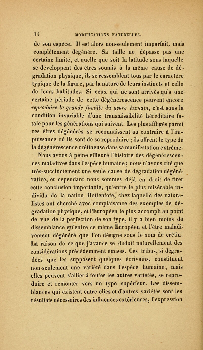 de son espèce* Il est alors non-seulement imparfait, mais complètement dégénéré. Sa taille ne dépasse pas une certaine limite, et quelle que soit la latitude sous laquelle se développent des êtres soumis à la même cause de dé- gradation physique, ils se ressemblent tous par le caractère typique de la figure, par la nature de leurs instincts et celle de leurs habitudes. Si ceux qui ne sont arrivés qu'à une certaine période de cette dégénérescence peuvent encore reproduire la grande famille du genre humain, c'est sous la condition invariable d'une transmissibilité héréditaire fa- tale pour les générations qui suivent. Les plus affligés parmi ces êtres dégénérés se reconnaissent au contraire à l'im- puissance où ils sont de se reproduire ; ils offrent le type de la dégénérescence crétineuse dans sa manifestation extrême. Nous avons à peine effleuré l'histoire des dégénérescen- ces maladives dans l'espèce humaine ; nous n'avons cité que très-succinctement une seule cause de dégradation dégéné- rative, et cependant nous sommes déjà en droit de tirer cette conclusion importante, qu'entre le plus misérable in- dividu de la nation Hottentote, chez laquelle des natura- listes ont cherché avec complaisance des exemples de dé- gradation physique, et l'Européen le plus accompli au point de vue de la perfection de son type, il y a bien moins de dissemblance qu'entre ce même Européen et l'être maladi- vement dégénéré que l'on désigne sous le nom de crélin. La raison de ce que j'avance se déduit naturellement des considérations précédemment émises. Ces tribus, si dégra- dées que les supposent quelques écrivains, constituent non seulement une variété dans l'espèce humaine, mais elles peuvent s'alliera toutes les autres variétés, se repro- duire et remonter vers un type supérieur. Les dissem- blances qui existent entre elles et d'autres variétés sont les résultats nécessaires des influences extérieures, l'expression