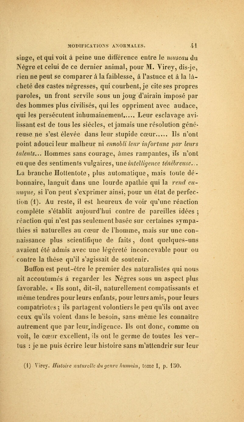 singe, et qui voit à peine une différence entre le museau du Nègre et celui de ce dernier animal, pour M. Virey, dis-je, rien ne peut se comparer à la faiblesse, à l'astuce et à la lâ- cheté des castes négresses, qui courbent, je cite ses propres paroles, un front servile sous un joug d'airain imposé par des hommes plus civilisés, qui les oppriment avec audace, qui les persécutent inhumainement Leur esclavage avi- lissant est de tous les siècles, et jamais une résolution géné- reuse ne s'est élevée dans leur stupide cœur Ils n'ont point adouci leur malheur ni ennobli leur infortune par leurs talents... Hommes sans courage, âmes rampantes, ils n'ont eu que des sentiments vulgaires, une intelligence ténébreuse... La branche Hottentote, plus automatique, mais toute dé- bonnaire, languit dans une lourde apathie qui la rend eu- nuque, si l'on peut s'exprimer ainsi, pour un état de perfec- tion (1). Au reste, il est heureux de voir qu'une réaction complète s'établit aujourd'hui contre de pareilles idées ; réaction qui n'est pas seulement basée sur certaines sympa- thies si naturelles au cœur de l'homme, mais sur une con- naissance plus scientifique de faits, dont quelques-uns avaient été admis avec une légèreté inconcevable pour ou contre la thèse qu'il s'agissait de soutenir. Buflbn est peut-être le premier des naturalistes qui nous ait accoutumés à regarder les Nègres sous un aspect plus favorable. « Us sont, dit-il, naturellement compatissants et même tendres pour leurs enfants, pour leurs amis, pour leurs compatriotes; ils partagent volontiers le peu qu'ils ont avec ceux qu'ils voient dans le besoin, sans même les connaître autrement que par leurjndigence. Us ont donc, comme on voit, le cœur excellent, ils ont le germe de toutes les ver- tus : je ne puis écrire leur histoire sans m'altendrir sur leur (1) Virey. Histoire naturelle du genre humain, lomc I, p. ISO.