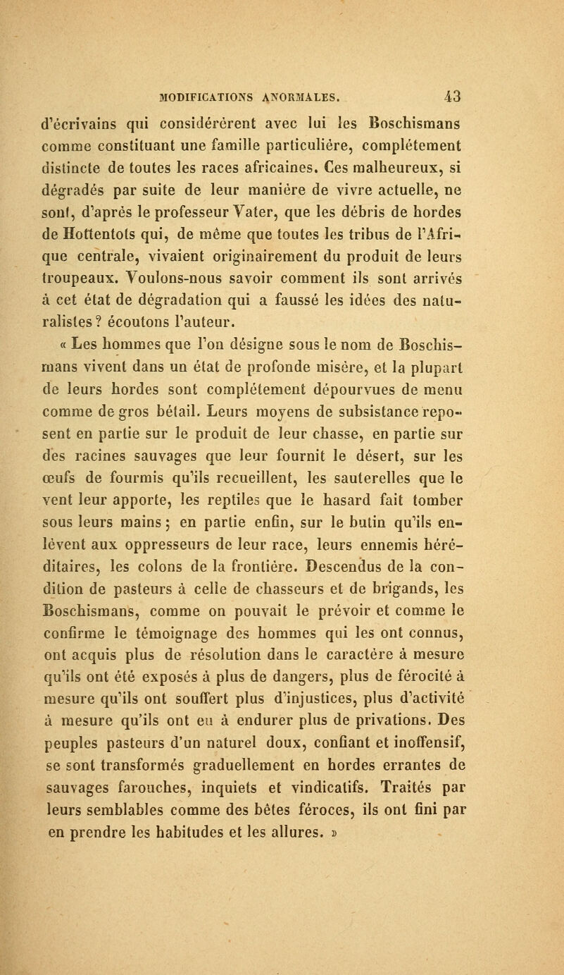d'écrivains qui considérèrent avec lui les Boschismans comme constituant une famille particulière, complètement distincte de toutes les races africaines. Ces malheureux, si dégradés par suite de leur manière de vivre actuelle, ne sonl, d'après le professeur Yater, que les débris de hordes de Hottentols qui, de même que toutes les tribus de l'Afri- que centrale, vivaient originairement du produit de leurs troupeaux. Voulons-nous savoir comment ils sont arrivés à cet état de dégradation qui a faussé les idées des natu- ralistes? écoutons Fauteur. « Les hommes que Ton désigne sous le nom de Boschis- mans vivent dans un état de profonde misère, et la plupart de leurs hordes sont complètement dépourvues de menu comme de gros bétail. Leurs moyens de subsistance repo- sent en partie sur le produit de leur chasse, en partie sur des racines sauvages que leur fournit le désert, sur les œufs de fourmis qu'ils recueillent, les sauterelles que le vent leur apporte, les reptiles que le hasard fait tomber sous leurs mains 5 en partie enfin, sur le butin qu'ils en- lèvent aux oppresseurs de leur race, leurs ennemis héré- ditaires, les colons de la frontière. Descendus de la con- dition de pasteurs à celle de chasseurs et de brigands, les Boschismans, comme on pouvait le prévoir et comme le confirme le témoignage des hommes qui les ont connus, ont acquis plus de résolution dans le caractère à mesure qu'ils ont été exposés à plus de dangers, plus de férocité à mesure qu'ils ont souffert plus d'injustices, plus d'activité à mesure qu'ils ont eu à endurer plus de privations. Des peuples pasteurs d'un naturel doux, confiant et inoffensif, se sont transformés graduellement en hordes errantes de sauvages farouches, inquiets et vindicatifs. Traités par leurs semblables comme des bêtes féroces, ils ont fini par en prendre les habitudes et les allures. »