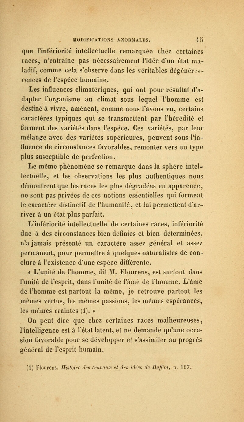 que l'infériorité intellectuelle remarquée chez certaines races, n'entraîne pas nécessairement ridée d'un état ma- ladif, comme cela s'observe dans les véritables dégénéres- cences de l'espèce humaine. Les influences climatériques, qui ont pour résultat d'a- dapter l'organisme au climat sous lequel l'homme est destiné à vivre, amènent, comme nous Pavons vu, certains caractères typiques qui se transmettent par l'hérédité et forment des variétés dans l'espèce. Ces variétés, par leur mélange avec des variétés supérieures, peuvent sous l'in- fluence de circonstances favorables, remonter vers un type plus susceptible de perfection. Le même phénomène se remarque dans la sphère intel- lectuelle, et les observations les plus authentiques nous démontrent que les races les plus dégradées en apparence, ne sont pas privées de ces notions essentielles qui forment le caractère distinctif de l'humanité, et lui permettent d'ar- river à un état plus parfait. L'infériorité intellectuelle de certaines races, infériorité due à des circonstances bien définies et bien déterminées, n'a jamais présenté un caractère assez général et assez permanent, pour permettre à quelques naturalistes de con- clure à l'existence d'une espèce différente. t L'unité de l'homme, dit M. Flourens, est surtout dans l'unité de l'esprit, dans l'unité de l'àme de l'homme. L'àme de l'homme est partout la même, je retrouve partout les mêmes vertus, les mêmes passions, les mêmes espérances, les mêmes craintes (1). » On peut dire que chez certaines races malheureuses, l'intelligence est à l'état latent, et ne demande qu'une occa- sion favorable pour se développer et s'assimiler au progrés général de l'esprit humain. (1) Flourens. Histoire des travaux et des idées de Buffbn. p. 107.