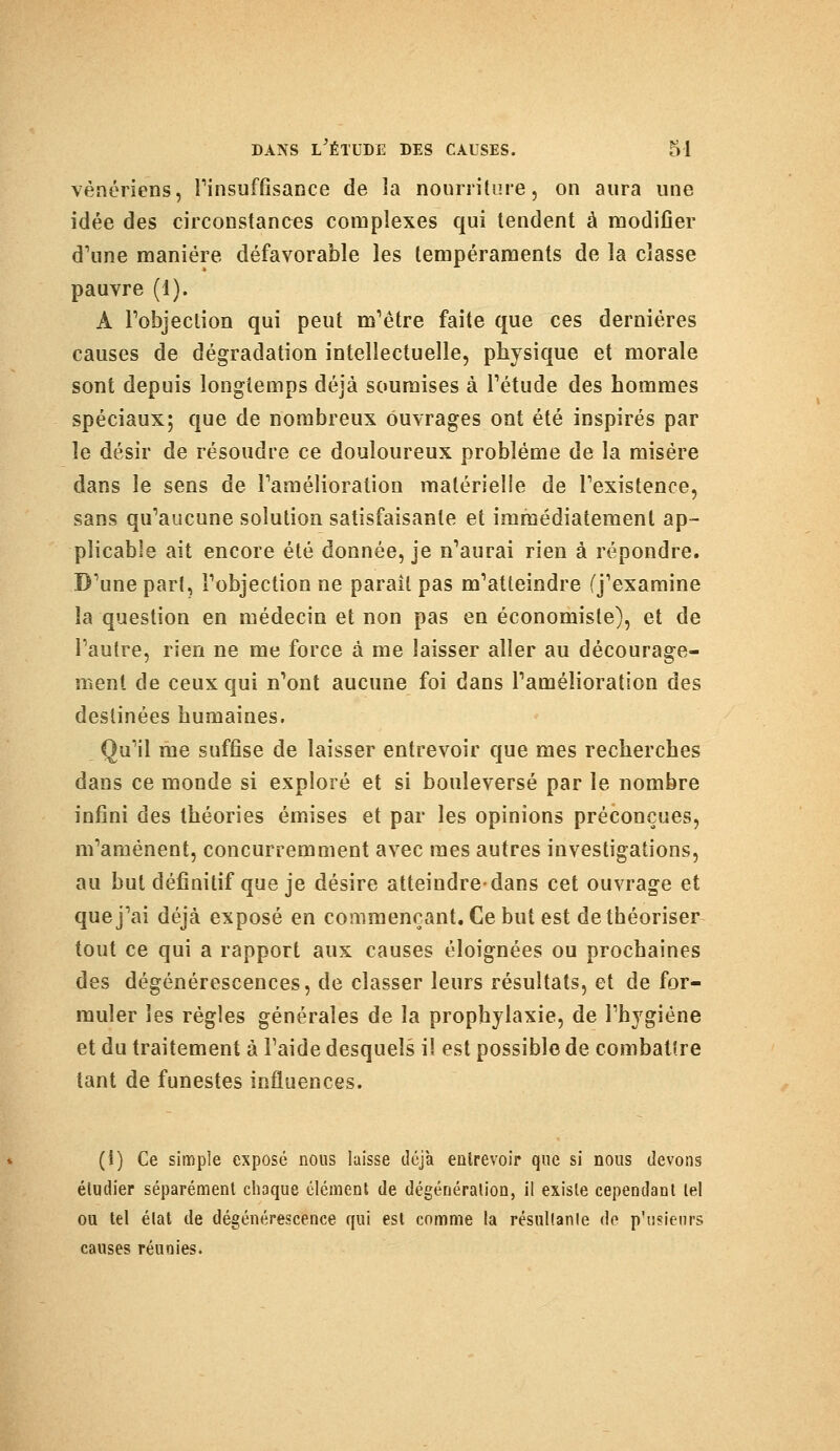vénériens, l'insuffisance de la nourriture, on aura une idée des circonstances complexes qui tendent à modifier d'une manière défavorable les tempéraments de la classe pauvre (1). A l'objection qui peut m'être faite que ces dernières causes de dégradation intellectuelle, physique et morale sont depuis longtemps déjà soumises à l'étude des hommes spéciaux; que de nombreux ouvrages ont été inspirés par le désir de résoudre ce douloureux problème de la misère dans le sens de l'amélioration matérielle de l'existence, sans qu'aucune solution satisfaisante et immédiatement ap- plicable ait encore été donnée, je n'aurai rien à répondre. D'une part, l'objection ne parait pas m'atteindre (j'examine la question en médecin et non pas en économiste), et de l'autre, rien ne me force à me laisser aller au décourage- ment de ceux qui n'ont aucune foi dans l'amélioration des destinées humaines. Qu'il me suffise de laisser entrevoir que mes recherches dans ce monde si exploré et si bouleversé par le nombre infini des théories émises et par les opinions préconçues, m'amènent, concurremment avec mes autres investigations, au but définitif que je désire atteindre-dans cet ouvrage et que j'ai déjà exposé en commençant. Ce but est de théoriser tout ce qui a rapport aux causes éloignées ou prochaines des dégénérescences, de classer leurs résultats, et de for- muler les règles générales de la prophylaxie, de l'hygiène et du traitement à l'aide desquels i! est possible de combattre tant de funestes influences. (1) Ce simple exposé nous laisse déjà entrevoir que si nous devons étudier séparément chaque élément de dégénéralion, il existe cependant tel ou tel élat de dégénérescence qui est comme la résultante do p'usienrs causes réunies.