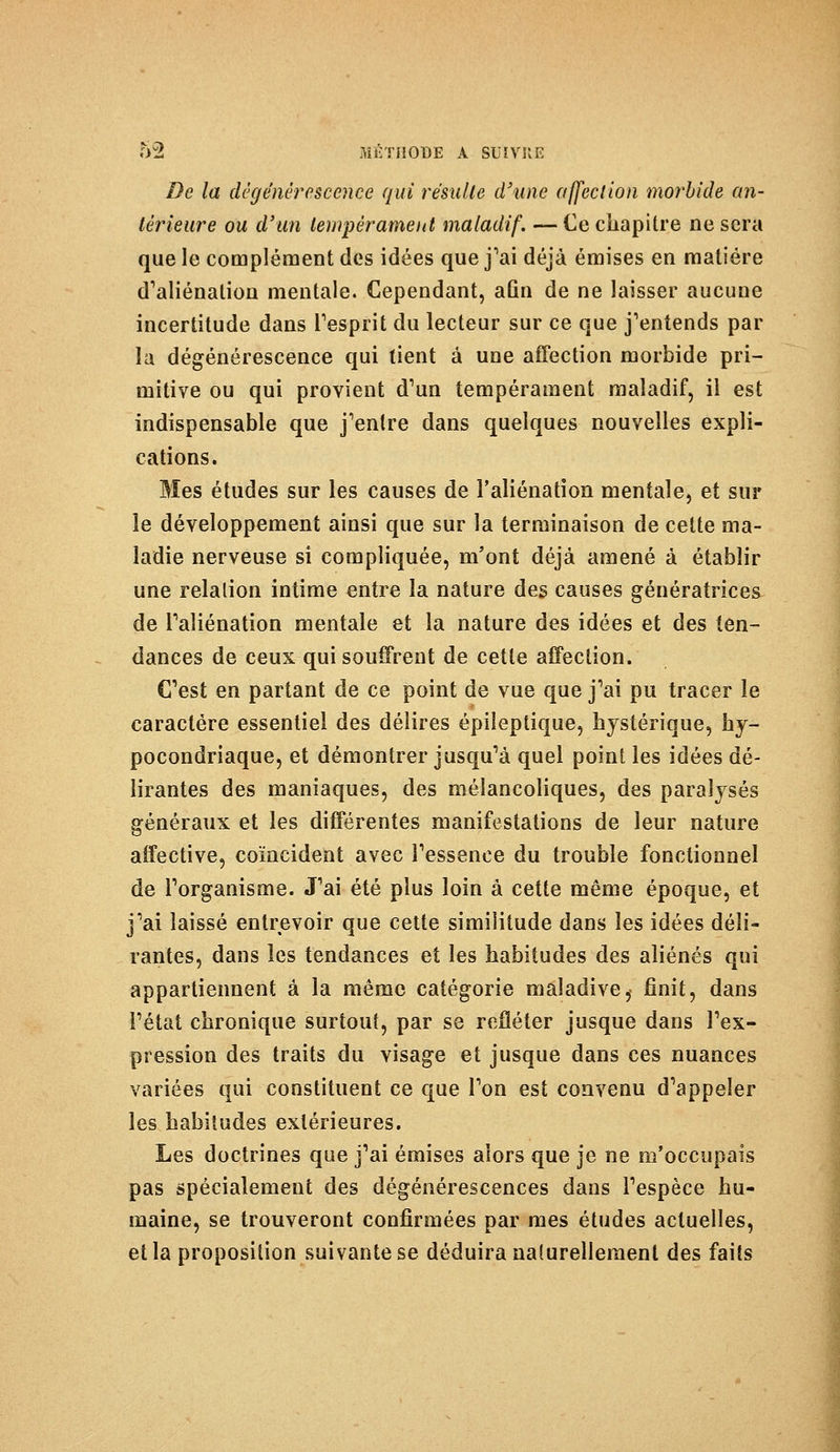 De la dégénérescence qui résulte d'une affection morbide an- térieure ou d'un tempérament maladif. — Ce chapitre ne sera que le complément des idées que j'ai déjà émises en matière d'aliénation mentale. Cependant, aûn de ne laisser aucune incertitude dans l'esprit du lecteur sur ce que j'entends par la dégénérescence qui tient à une affection morbide pri- mitive ou qui provient d'un tempérament maladif, il est indispensable que j'entre dans quelques nouvelles expli- cations. Mes études sur les causes de l'aliénation mentale, et sur le développement ainsi que sur la terminaison de cette ma- ladie nerveuse si compliquée, m'ont déjà amené à établir une relation intime entre la nature des causes génératrices de l'aliénation mentale et la nature des idées et des ten- dances de ceux qui souffrent de cette affection. C'est en partant de ce point de vue que j'ai pu tracer le caractère essentiel des délires épileptique, hystérique, hy- pocondriaque, et démontrer jusqu'à quel point les idées dé- lirantes des maniaques, des mélancoliques, des paralysés généraux et les différentes manifestations de leur nature affective, coïncident avec l'essence du trouble fonctionnel de l'organisme. J'ai été plus loin à cette même époque, et j'ai laissé entrevoir que cette similitude dans les idées déli- rantes, dans les tendances et les habitudes des aliénés qui appartiennent à la même catégorie maladive,- finit, dans l'état chronique surtout, par se refléter jusque dans l'ex- pression des traits du visage et jusque dans ces nuances variées qui constituent ce que l'on est convenu d'appeler les habitudes extérieures. Les doctrines que j'ai émises alors que je ne m'occupais pas spécialement des dégénérescences dans l'espèce hu- maine, se trouveront confirmées par mes études actuelles, et la proposition suivante se déduira naSurellement des faits