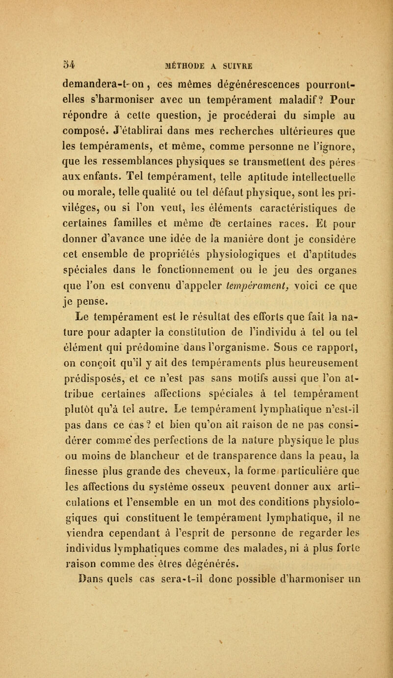 demandera-t-on, ces mêmes dégénérescences pourront- elles s'harmoniser avec un tempérament maladif? Pour répondre à celte question, je procéderai du simple au composé. J'établirai dans mes recherches ultérieures que les tempéraments, et même, comme personne ne l'ignore, que les ressemblances physiques se transmettent des pères aux enfants. Tel tempérament, telle aptitude intellectuelle ou morale, telle qualité ou tel défaut physique, sont les pri- vilèges, ou si Ton veut, les éléments caractéristiques de certaines familles et même de certaines races. Et pour donner d'avance une idée de la manière dont je considère cet ensemble de propriétés physiologiques et d'aptitudes spéciales dans le fonctionnement ou le jeu des organes que l'on est convenu d'appeler tempérament, voici ce que je pense. Le tempérament est le résultat des efforts que fait la na- ture pour adapter la constitution de l'individu à tel ou tel élément qui prédomine dans l'organisme. Sous ce rapport, on conçoit qu'il y ait des tempéraments plus heureusement prédisposés, et ce n'est pas sans motifs aussi que l'on at- tribue certaines affections spéciales à tel tempérament plutôt qu'à tel autre. Le tempérament lymphatique n'est-il pas dans ce cas ? et bien qu'on ait raison de ne pas consi- dérer comme des perfections de la nature physique le plus ou moins de blancheur et de transparence dans la peau, la finesse plus grande des cheveux, la forme particulière que les affections du système osseux peuvent donner aux arti- culations et l'ensemble en un mot des conditions physiolo- giques qui constituent le tempérament lymphatique, il ne viendra cependant à l'esprit de personne de regarder les individus lymphatiques comme des malades, ni à plus forte raison comme des êtres dégénérés. Dans quels cas sera-t-il donc possible d'harmoniser un