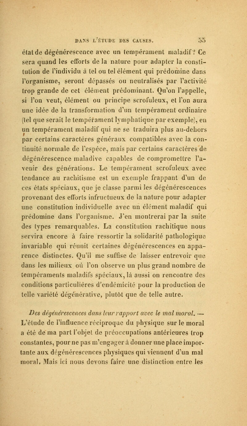 état de dégénérescence avec un tempérament maladif? Ce sera quand les efforts de la nature pour adapter la consti- tution de l'individu à tel ou tel élément qui prédomine dans l'organisme, seront dépassés ou neutralisés par l'activité trop grande de cet élément prédominant. Qu'on l'appelle, si l'on veut, élément ou principe scrofuleux, et Ton aura une idée de la transformation d'un tempérament ordinaire (tel que serait le tempérament lymphatique par exemple), eu un tempérament maladif qui ne se traduira plus au-dehors par certains caractères généraux compatibles avec la con- tinuité normale de l'espèce, mais par certains caractères de dégénérescence maladive capables de compromettre l'a- venir des générations. Le tempérament scrofuleux avec tendance au rachitisme est un exemple frappant d'un de ces états spéciaux, que je classe parmi les dégénérescences provenant des efforts infructueux de la nature pour adapter une constitution individuelle avec un élément maladif qui prédomine dans l'organisme. J'en montrerai par la suite des types remarquables. La constitution rachitique nous servira encore à faire ressortir la solidarité pathologique invariable qui réunit certaines dégénérescences en appa- rence distinctes. Qu'il me suffise de laisser entrevoir que dans les milieux où l'on observe un plus grand nombre de tempéraments maladifs spéciaux, là aussi on rencontre des conditions particulières d'endémicité pour la production de telle variété dégénérative, plutôt que de telle autre. Des dégénérescences dans leur rapport avec le mal moral, — L'étude de l'influence réciproque du physique sur le moral a été de ma part l'objet de préoccupations antérieures trop constantes, pour ne pas m'engager à donner une place impor- tante aux dégénérescences physiques qui viennent d'un mal moral, Mais ici nous devons faire une distinction entre les