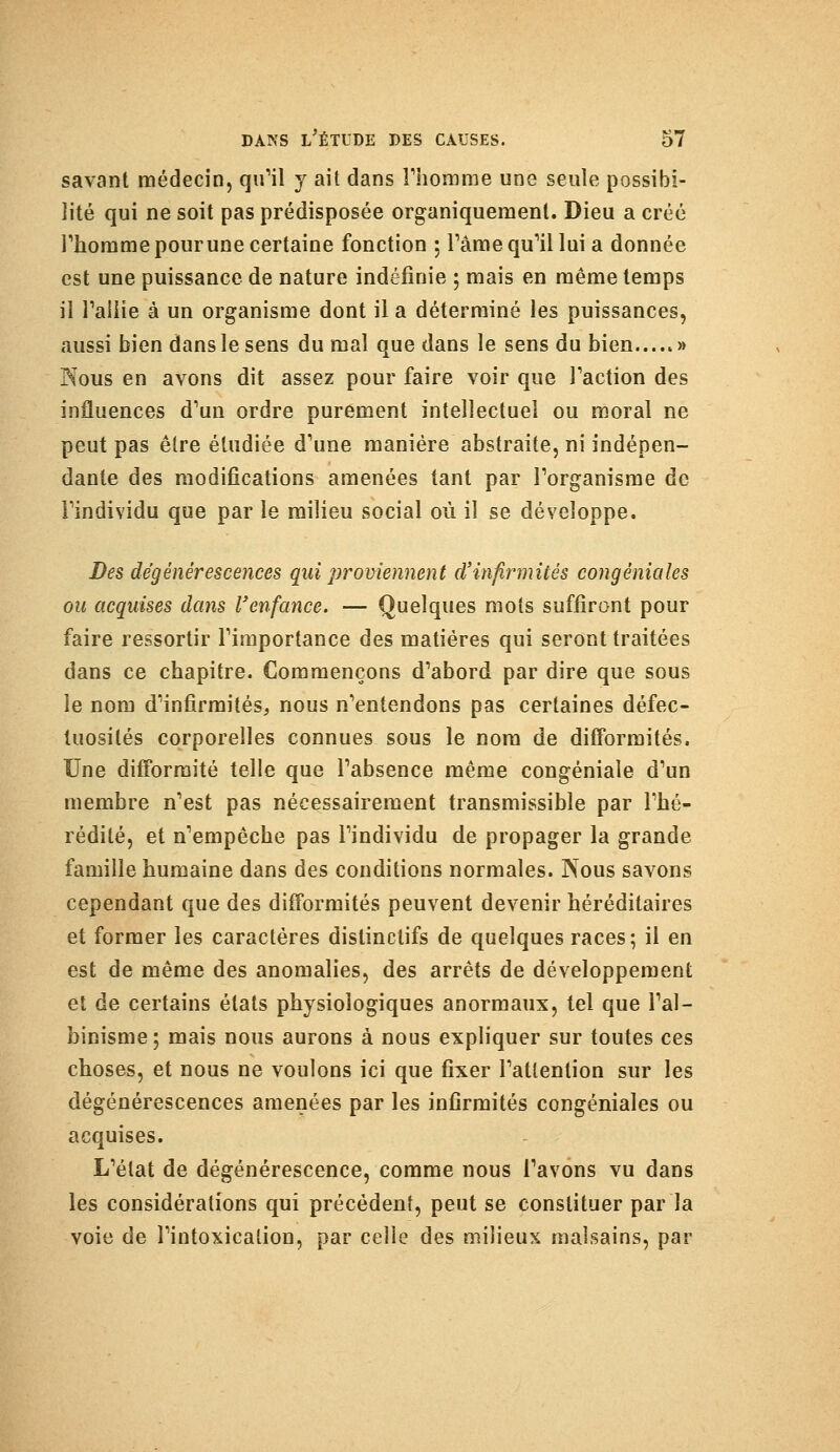 savant médecin, qiril y ait dans l'homme une seule possibi- lité qui ne soit pas prédisposée organiquement. Dieu a créé l'homme pour une certaine fonction ; Pâme qu'il lui a donnée est une puissance de nature indéfinie ; mais en même temps il l'allie à un organisme dont il a déterminé les puissances, aussi bien dans le sens du mal que dans le sens du bien » Nous en avons dit assez pour faire voir que l'action des influences d'un ordre purement intellectuel ou moral ne peut pas être étudiée d'une manière abstraite, ni indépen- dante des modifications amenées tant par l'organisme de l'individu que par le milieu social où il se développe. Des dégénérescences qui proviennent d'infirmités congéniales ou acquises dans l'enfance. — Quelques mots suffiront pour faire ressortir l'importance des matières qui seront traitées dans ce chapitre. Commençons d'abord par dire que sous le nom d'infirmités, nous n'entendons pas certaines défec- tuosités corporelles connues sous le nom de difformités. Une difformité telle que l'absence même congéniale d'un membre n'est pas nécessairement transmissible par l'hé- rédité, et n'empêche pas l'individu de propager la grande famille humaine dans des conditions normales. Nous savons cependant que des difformités peuvent devenir héréditaires et former les caractères distinclifs de quelques races; il en est de même des anomalies, des arrêts de développement et de certains états physiologiques anormaux, tel que l'al- binisme; mais nous aurons à nous expliquer sur toutes ces choses, et nous ne voulons ici que fixer l'attention sur les dégénérescences amenées par les infirmités congéniales ou acquises. L'état de dégénérescence, comme nous l'avons vu dans les considérations qui précédent, peut se constituer par la voie de l'intoxication, par celle des milieux malsains, par
