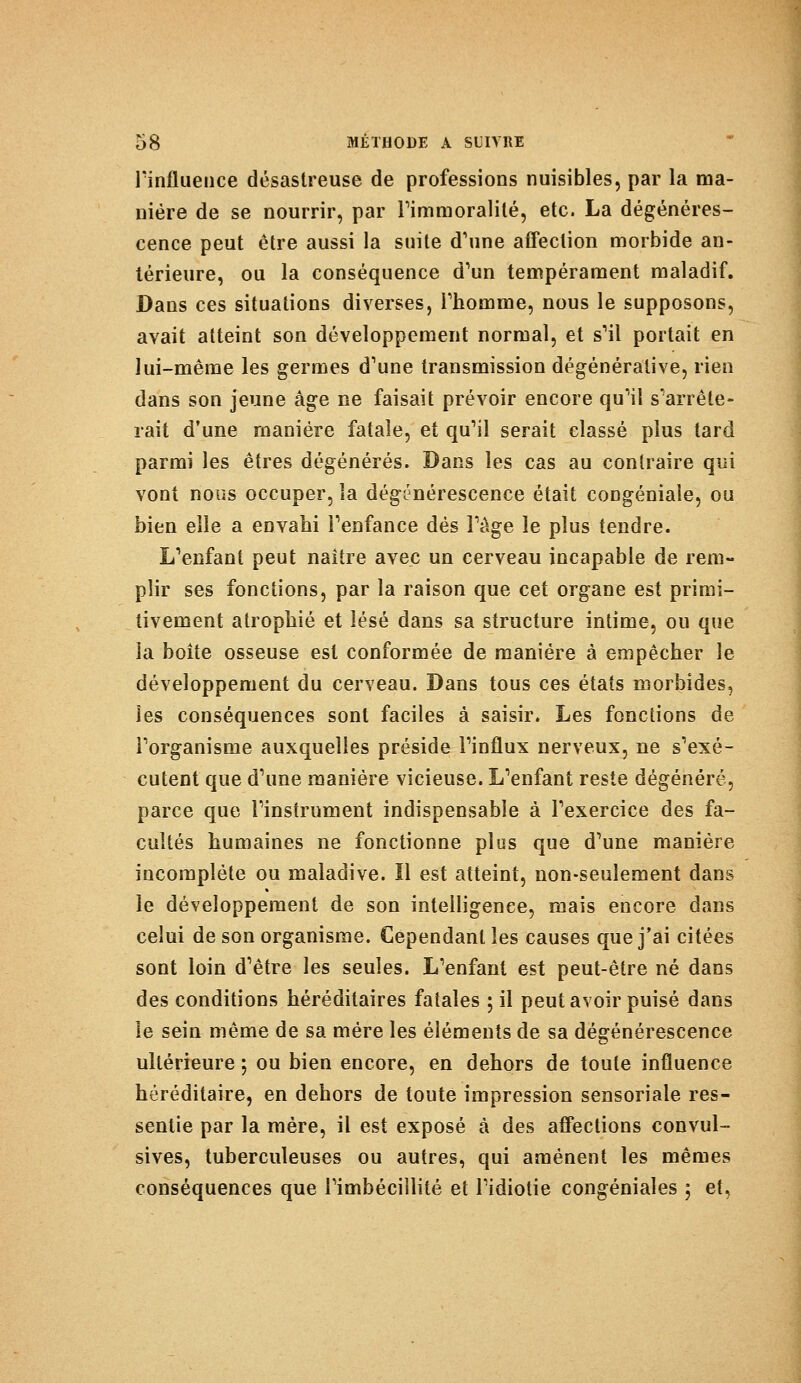 l'influence désastreuse de professions nuisibles, par la ma- nière de se nourrir, par Fi m moralité, etc. La dégénéres- cence peut être aussi la suite d'une affection morbide an- térieure, ou la conséquence d'un tempérament maladif. Dans ces situations diverses, l'homme, nous le supposons, avait atteint son développement normal, et s'il portait en lui-même les germes d'une transmission dégénérai!ve, rien dans son jeune âge ne faisait prévoir encore qu'il s'arrête- rait d'une manière fatale, et qu'il serait classé plus tard parmi les êtres dégénérés. Dans les cas au contraire qui vont nous occuper, ïa dégénérescence était congéniale, ou bien elle a envahi l'enfance dés l'âge le plus tendre. L'enfant peut naître avec un cerveau incapable de rem- plir ses fonctions, par la raison que cet organe est primi- tivement atrophié et lésé dans sa structure intime, ou que la boîte osseuse est conformée de manière à empêcher le développement du cerveau. Dans tous ces états morbides, les conséquences sont faciles à saisir. Les fonctions de l'organisme auxquelles préside l'influx nerveux, ne s'exé- cutent que d'une manière vicieuse. L'enfant reste dégénéré, parce que l'instrument indispensable à l'exercice des fa- cultés humaines ne fonctionne plus que d'une manière incomplète ou maladive. Il est atteint, non-seulement dans le développement de son intelligence, mais encore dans celui de son organisme. Cependant les causes que j'ai citées sont loin d'être les seules. L'enfant est peut-être né dans des conditions héréditaires fatales ; il peut avoir puisé dans le sein même de sa mère les éléments de sa dégénérescence ultérieure ; ou bien encore, en dehors de toute influence héréditaire, en dehors de toute impression sensoriale res- sentie par la mère, il est exposé à des affections convul- sives, tuberculeuses ou autres, qui amènent les mêmes conséquences que l'imbécillité et l'idiotie congéniales ; et,