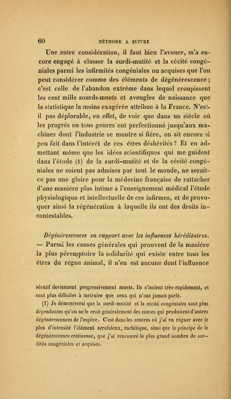 Une autre considération, il faut bien l'avouer, m'a en- core engagé à classer la surdi-mutité et la cécité congé- niales parmi les infirmités congéniales ou acquises que Ton peut considérer comme des éléments de dégénérescence ; c'est celle de l'abandon extrême dans lequel croupissent les cent mille sourds-muets et aveugles de naissance que la statistique la moins exagérée attribue à la France. N'es!- il pas déplorable, en effet, de voir que dans un siècle ou- ïes progrès en tous genres ont perfectionné jusqu'aux ma- chines dont l'industrie se montre si fiére, on ait encore si peu fait dans l'intérêt de ces êtres déshérités? Et en ad- mettant même que les idées scientifiques qui me guident dans l'étude (1) de la surdi-mutité et de la cécité congé- niales ne soient pas admises par tout le monde, ne serait- ce pas une gloire pour la médecine française de rattacher d'une manière plus intime à l'enseignement médical l'étude physiologique et intellectuelle de ces infirmes, et de provo- quer ainsi la régénération à laquelle ils ont des droits in- contestables. Dégénérescences en rapport avec les influences héréditaires. — Parmi les causes générales qui prouvent de la manière la plus péremptoire la solidarité qui existe entre tous les êtres du régne animal, il n'en est aucune dont l'influence séculif deviennent progressivement muels. Ils s'isolent très-rapidement, et sont plus difficiles à instruire que ceux qui n'ont jamais parlé. (1) Je démontrerai que la surdi-mutité et la cécité congéniales sont plus dépendantes qu'on ne le croit généralement des causes qui produisent d'autres dégénérescences de l'espèce. C'est dans les centres où j'ai vu régner avec le plus d'intensité l'élément scrofuleux, rachitique, ainsi que le principe de la dégénérescence crétineuse, qne j'ai rencontré le plus grand nombre de sur- dités congéniales et acquises.