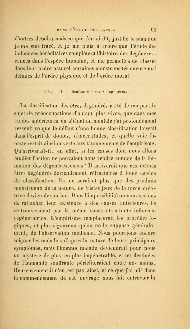 d'autres détails; mais ce que j'en ai dit, justifie le plan que je me suis tracé, et je me plais à croire que l'étude des influences héréditaires complétera l'histoire des dégénéres- cences dans l'espèce humaine, et me permettra de classer dans leur ordre naturel certaines monstruosités encore mal définies de l'ordre physique et de l'ordre moral. § II. — Classification des êtres dégénérés. La classification des êtres dégénérés a été de ma part le sujet de préoccupations d'autant plus vives, que dans mes études antérieures en aliénation mentale j'ai profondément ressenti ce que le défaut d'une bonne classification laissait dans l'esprit de doutes, d'incertitudes, et quelle voie fu- neste restait ainsi ouverte aux tâtonnements de l'empirisme. Qu'arriverait-il, en effet, si les causes dont nous allons étudier l'action ne pouvaient nous rendre compte de la for- mation des dégénérescences? Il arriverait que ces mêmes êtres dégénérés deviendraient réfractaires à toute espèce de classification. Ils ne seraient plus que des produits monstrueux de la nature, de tristes jeux de la force créa- trice déviée de son but. Dans l'impossibilité où nous serions de rattacher leur existence à des causes antérieures, ils se trouveraient par là même soustraits à toute influence régénératrice. L'empirisme remplacerait les procédés lo- giques, et plus rigoureux qu'on ne le suppose générale- ment, de l'observation médicale. Nous pourrions encore soigner les maladies d'après la nature de leurs principaux symptômes, mais l'homme malade deviendrait pour nous un mystère de plus en plus impénétrable, et les destinées de l'humanité souffrante péricliteraient entre nos mains. Heureusement il n'en est pas ainsi, et ce que j'ai dit dans le commencement de cet ouvrage nous fait entrevoir la